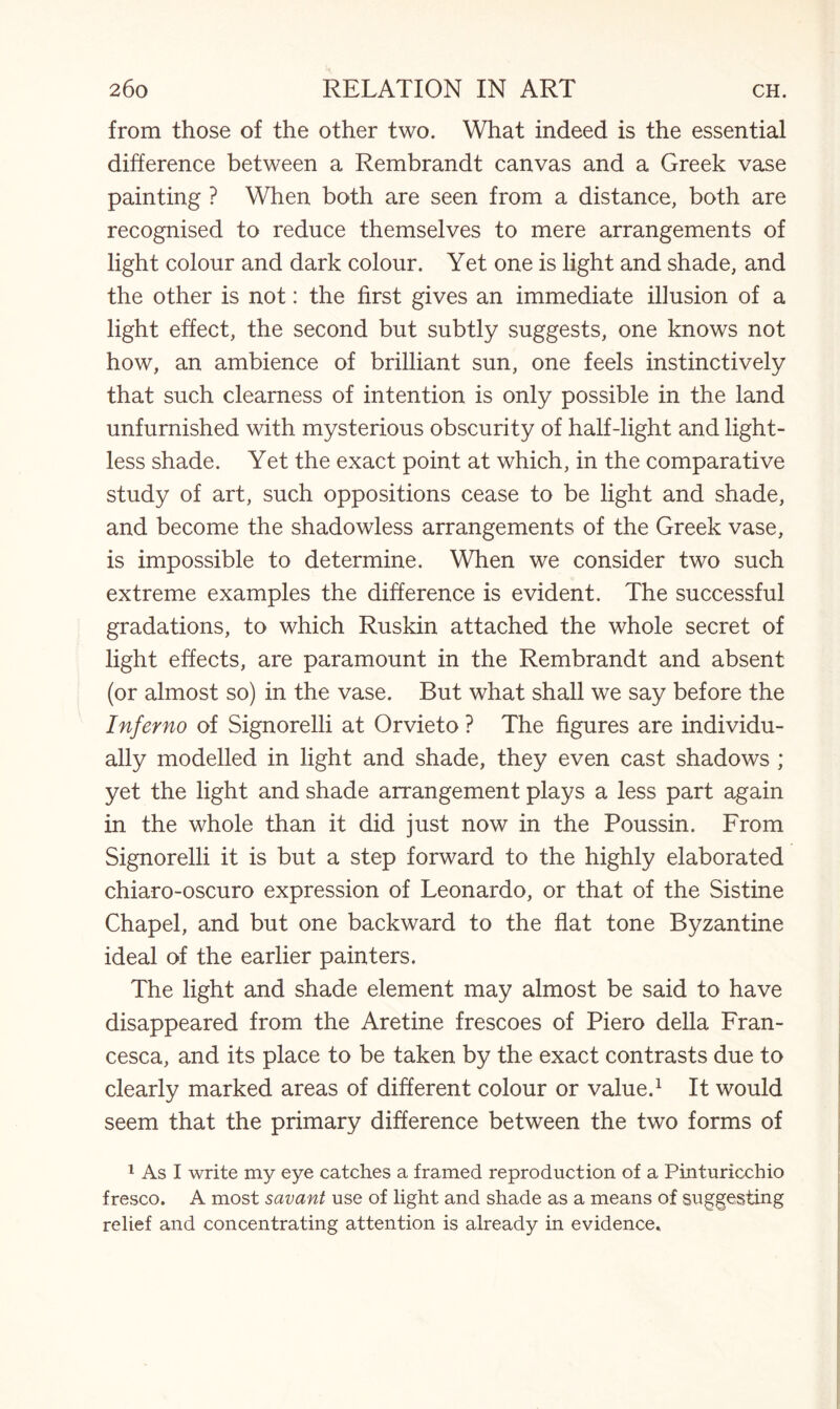 from those of the other two. What indeed is the essential difference between a Rembrandt canvas and a Greek vase painting ? When both are seen from a distance, both are recognised to reduce themselves to mere arrangements of light colour and dark colour. Yet one is light and shade, and the other is not: the first gives an immediate illusion of a light effect, the second but subtly suggests, one knows not how, an ambience of brilliant sun, one feels instinctively that such clearness of intention is only possible in the land unfurnished with mysterious obscurity of half-light and light¬ less shade. Yet the exact point at which, in the comparative study of art, such oppositions cease to be light and shade, and become the shadowless arrangements of the Greek vase, is impossible to determine. When we consider two such extreme examples the difference is evident. The successful gradations, to which Ruskin attached the whole secret of light effects, are paramount in the Rembrandt and absent (or almost so) in the vase. But what shall we say before the Inferno of Signorelli at Orvieto ? The figures are individu¬ ally modelled in light and shade, they even cast shadows ; yet the light and shade arrangement plays a less part again in the whole than it did just now in the Poussin. From Signorelli it is but a step forward to the highly elaborated chiaro-oscuro expression of Leonardo, or that of the Sistine Chapel, and but one backward to the flat tone Byzantine ideal of the earlier painters. The light and shade element may almost be said to have disappeared from the Aretine frescoes of Piero della Fran¬ cesca, and its place to be taken by the exact contrasts due to clearly marked areas of different colour or value.1 It would seem that the primary difference between the two forms of 1 As I write my eye catches a framed reproduction of a Pinturiccbio fresco. A most savant use of light and shade as a means of suggesting relief and concentrating attention is already in evidence.