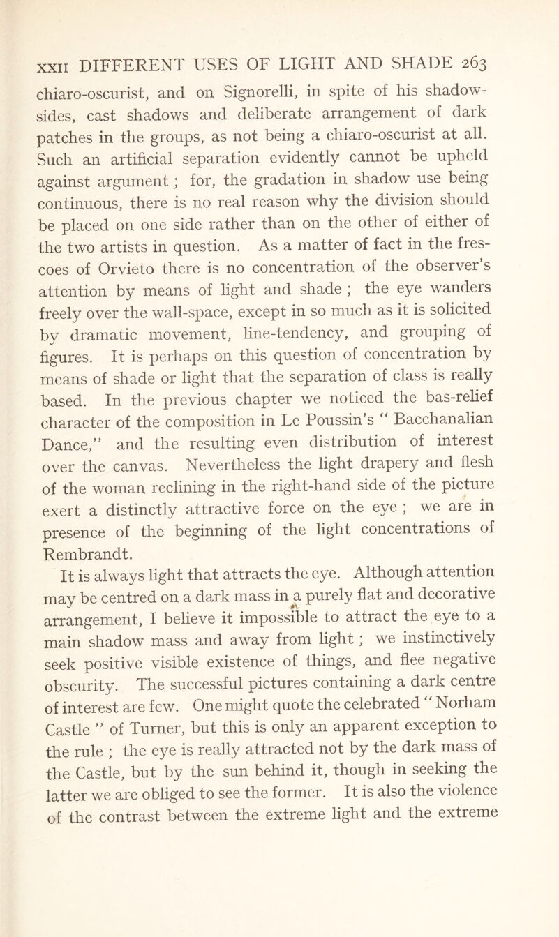 chiaro-oscurist, and on Signorelli, in spite of his shadow- sides, cast shadows and deliberate arrangement of dark patches in the groups, as not being a chiaro-oscurist at all. Such an artificial separation evidently cannot be upheld against argument; for, the gradation in shadow use being continuous, there is no real reason why the division should be placed on one side rather than on the other of either of the two artists in question. As a matter of fact in the fres¬ coes of Orvieto there is no concentration of the observer’s attention by means of light and shade ; the eye wanders freely over the wall-space, except in so much as it is solicited by dramatic movement, line-tendency, and grouping of figures. It is perhaps on this question of concentration by means of shade or light that the separation of class is really based. In the previous chapter we noticed the bas-relief character of the composition in Le Poussin’s “ Bacchanalian Dance,” and the resulting even distribution of interest over the canvas. Nevertheless the light drapery and flesh of the woman reclining in the right-hand side of the picture exert a distinctly attractive force on the eye ; we are in presence of the beginning of the light concentrations of Rembrandt. It is always light that attracts the eye. Although attention may be centred on a dark mass in a purely flat and decorative arrangement, I believe it impossible to attract the eye to a main shadow mass and away from light; we instinctively seek positive visible existence of things, and flee negative obscurity. The successful pictures containing a dark centre of interest are few. One might quote the celebrated “ Norham Castle ” of Turner, but this is only an apparent exception to the rule ; the eye is really attracted not by the dark mass of the Castle, but by the sun behind it, though in seeking the latter we are obliged to see the former. It is also the violence of the contrast between the extreme light and the extreme