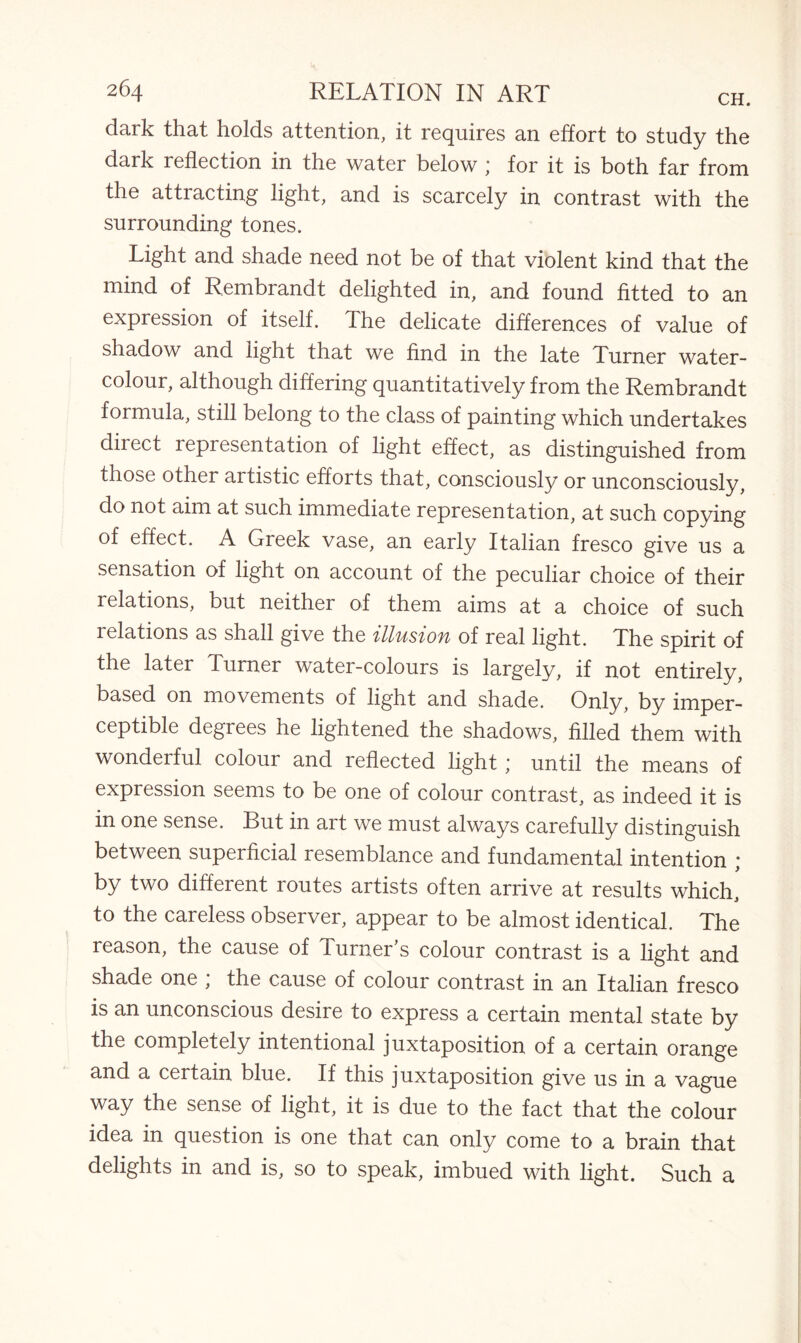 dark that holds attention, it requires an effort to study the dark reflection in the water below “ for it is both far from the attracting light, and is scarcely in contrast with the surrounding tones. Light and shade need not be of that violent kind that the mind of Rembrandt delighted in, and found fitted to an expression of itself. The delicate differences of value of shadow and light that we find in the late Turner water¬ colour, although differing quantitatively from the Rembrandt formula, still belong to the class of painting which undertakes direct representation of light effect, as distinguished from those other artistic efforts that, consciously or unconsciously, do not aim at such immediate representation, at such copying of effect. A Greek vase, an early Italian fresco give us a sensation of light on account of the peculiar choice of their relations, but neither of them aims at a choice of such relations as shall give the illusion of real light. The spirit of the later Turner water-colours is largely, if not entirely, based on movements of light and shade. Only, by imper¬ ceptible degrees he lightened the shadows, filled them with wonderful colour and reflected light; until the means of expression seems to be one of colour contrast, as indeed it is in one sense. But in art we must always carefully distinguish between superficial resemblance and fundamental intention ; by two different routes artists often arrive at results which, to the careless observer, appear to be almost identical. The reason, the cause of Turner's colour contrast is a light and shade one ; the cause of colour contrast in an Italian fresco is an unconscious desire to express a certain mental state by the completely intentional juxtaposition of a certain orange and a certain blue. If this juxtaposition give us in a vague way the sense of light, it is due to the fact that the colour idea in question is one that can only come to a brain that delights in and is, so to speak, imbued with light. Such a