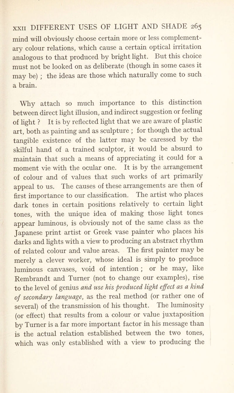 mind will obviously choose certain more or less complement¬ ary colour relations, which cause a certain optical irritation analogous to that produced by bright light. But this choice must not be looked on as deliberate (though in some cases it may be) ; the ideas are those which naturally come to such a brain. Why attach so much importance to this distinction between direct light illusion, and indirect suggestion or feeling of light ? It is by reflected light that we are aware of plastic art, both as painting and as sculpture ; for though the actual tangible existence of the latter may be caressed by the skilful hand of a trained sculptor, it would be absurd to maintain that such a means of appreciating it could for a moment vie with the ocular one. It is by the arrangement of colour and of values that such works of art primarily appeal to us. The causes of these arrangements are then of first importance to our classification. The artist who places dark tones in certain positions relatively to certain light tones, with the unique idea of making those light tones appear luminous, is obviously not of the same class as the Japanese print artist or Greek vase painter who places his darks and lights with a view to producing an abstract rhythm of related colour and value areas. The first painter may be merely a clever worker, whose ideal is simply to produce luminous canvases, void of intention ; or he may, like Rembrandt and Turner (not to change our examples), rise to the level of genius and use his produced light effect as a kind of secondary language, as the real method (or rather one of several) of the transmission of his thought. The luminosity (or effect) that results from a colour or value juxtaposition by Turner is a far more important factor in his message than is the actual relation established between the two tones, which was only established with a view to producing the