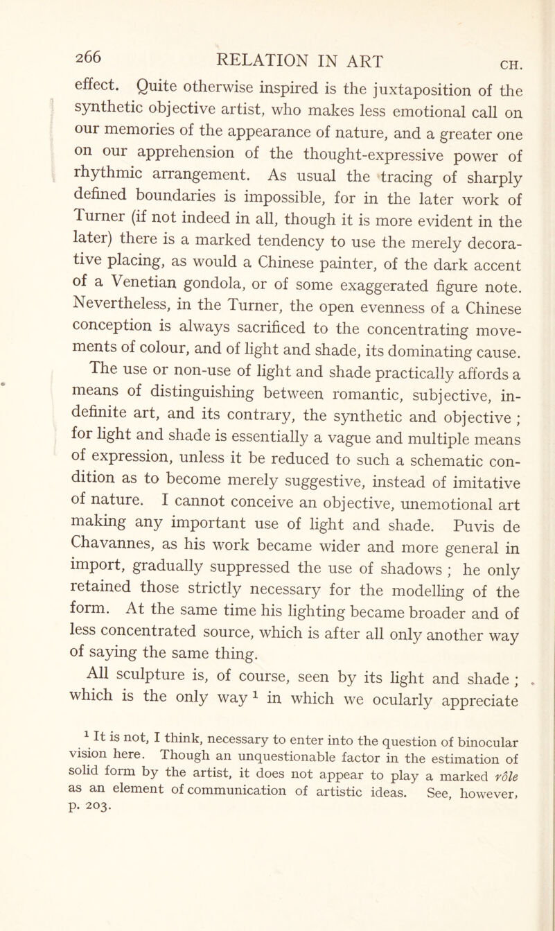 effect. Quite otherwise inspired is the juxtaposition of the synthetic objective artist, who makes less emotional call on our memories of the appearance of nature, and a greater one on our apprehension of the thought-expressive power of rhythmic arrangement. As usual the tracing of sharply defined boundaries is impossible, for in the later work of Turner (if not indeed in all, though it is more evident in the later) there is a marked tendency to use the merely decora¬ tive placing, as would a Chinese painter, of the dark accent of a Venetian gondola, or of some exaggerated figure note. Nevertheless, in the Turner, the open evenness of a Chinese conception is always sacrificed to the concentrating move¬ ments of colour, and of light and shade, its dominating cause. The use or non-use of light and shade practically affords a means of distinguishing between romantic, subjective, in¬ definite art, and its contrary, the synthetic and objective ; for light and shade is essentially a vague and multiple means of expression, unless it be reduced to such a schematic con¬ dition as to become merely suggestive, instead of imitative of nature. I cannot conceive an objective, unemotional art making any important use of light and shade. Puvis de Chavannes, as his work became wider and more general in import, gradually suppressed the use of shadows ; he only retained those strictly necessary for the modelling of the form. At the same time his lighting became broader and of less concentrated source, which is after all only another way of saying the same thing. All sculpture is, of course, seen by its light and shade ; . which is the only way 1 in which we ocularly appreciate It is not, I think, necessary to enter into the question of binocular vision here. Though an unquestionable factor in the estimation of solid form by the artist, it does not appear to play a marked role as an element of communication of artistic ideas. See, however, p. 203.