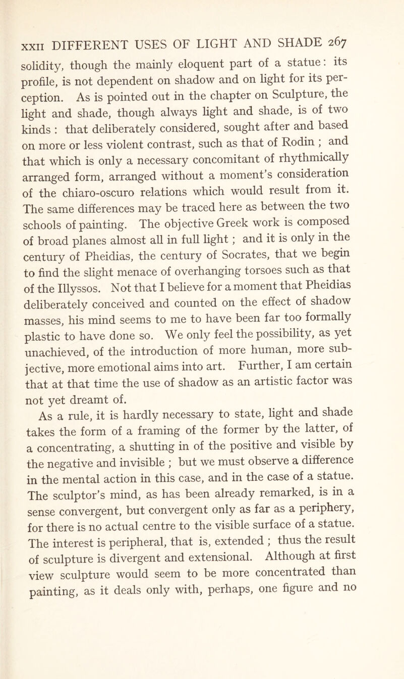 solidity, though the mainly eloquent part of a statue: its profile, is not dependent on shadow and on light for its per¬ ception. As is pointed out in the chapter on Sculpture, the light and shade, though always light and shade, is of two kinds : that deliberately considered, sought after and based on more or less violent contrast, such as that of Rodin , and that which is only a necessary concomitant of rhythmically arranged form, arranged without a moment s consideration of the chiaro-oscuro relations which would result from it. The same differences may be traced here as between the two schools of painting. The objective Greek work is composed of broad planes almost, all in full light; and it is only in the century of Pheidias, the century of Socrates, that we begin to find the slight menace of overhanging torsoes such as that of the Illyssos. Not that I believe for a moment that Pheidias deliberately conceived and counted on the effect of shadow masses, his mind seems to me to have been far too formally plastic to have done so. We only feel the possibility, as yet unachieved, of the introduction of more human, more sub¬ jective, more emotional aims into art. Further, I am certain that at that time the use of shadow as an artistic factor was not yet dreamt of. As a rule, it is hardly necessary to state, light and shade takes the form of a framing of the former by the latter, of a concentrating, a shutting in of the positive and visible by the negative and invisible ; but we must observe a difference in the mental action in this case, and in the case of a statue. The sculptor’s mind, as has been already remarked, is in a sense convergent, but convergent only as far as a periphery, for there is no actual centre to the visible surface of a statue. The interest is peripheral, that is, extended ; thus the result of sculpture is divergent and extensional. Although at first view sculpture would seem to be more concentrated than painting, as it deals only with, perhaps, one figure and no