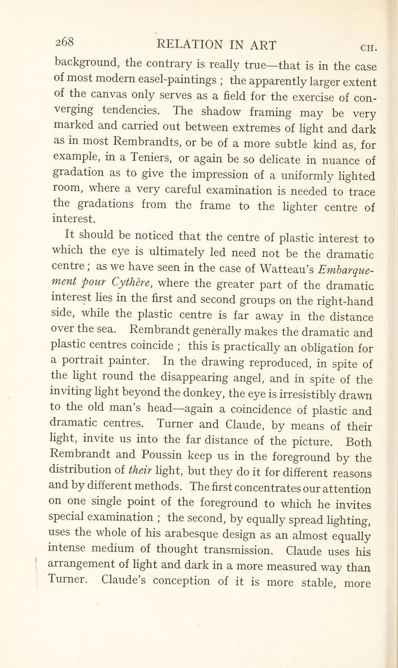 background, the contrary is really true—that is in the case ol most modern easel-paintings ; the apparently larger extent of the canvas only serves as a field for the exercise of con¬ verging tendencies. The shadow framing may be very marked and carried out between extremes of light and dark as in most Rembrandts, or be of a more subtle kind as, for example, in a Teniers, or again be so delicate in nuance of gradation as to give the impression of a uniformly lighted room, where a very careful examination is needed to trace the gradations from the frame to the lighter centre of interest. It should be noticed that the centre of plastic interest to which the eye is ultimately led need not be the dramatic centre; as we have seen in the case of Watteau’s Embarque- ment pour Cythere, where the greater part of the dramatic interest lies in the first and second groups on the right-hand side, while the plastic centre is far away in the distance over the sea. Rembrandt generally makes the dramatic and plastic centres coincide ; this is practically an obligation for a portrait painter. In the drawing reproduced, in spite of the light round the disappearing angel, and in spite of the inviting light beyond the donkey, the eye is irresistibly drawn to the old man’s head—again a coincidence of plastic and dramatic centres. Turner and Claude, by means of their light, invite us into the far distance of the picture. Both Rembrandt and Poussin keep us in the foreground by the distribution of their light, but they do it for different reasons and by different methods. The first concentrates our attention on one single point of the foreground to which he invites special examination ; the second, by equally spread lighting, uses the whole of his arabesque design as an almost equally intense medium of thought transmission. Claude uses his ai rangement of light and dark in a more measured way than Turner. Claude’s conception of it is more stable, more
