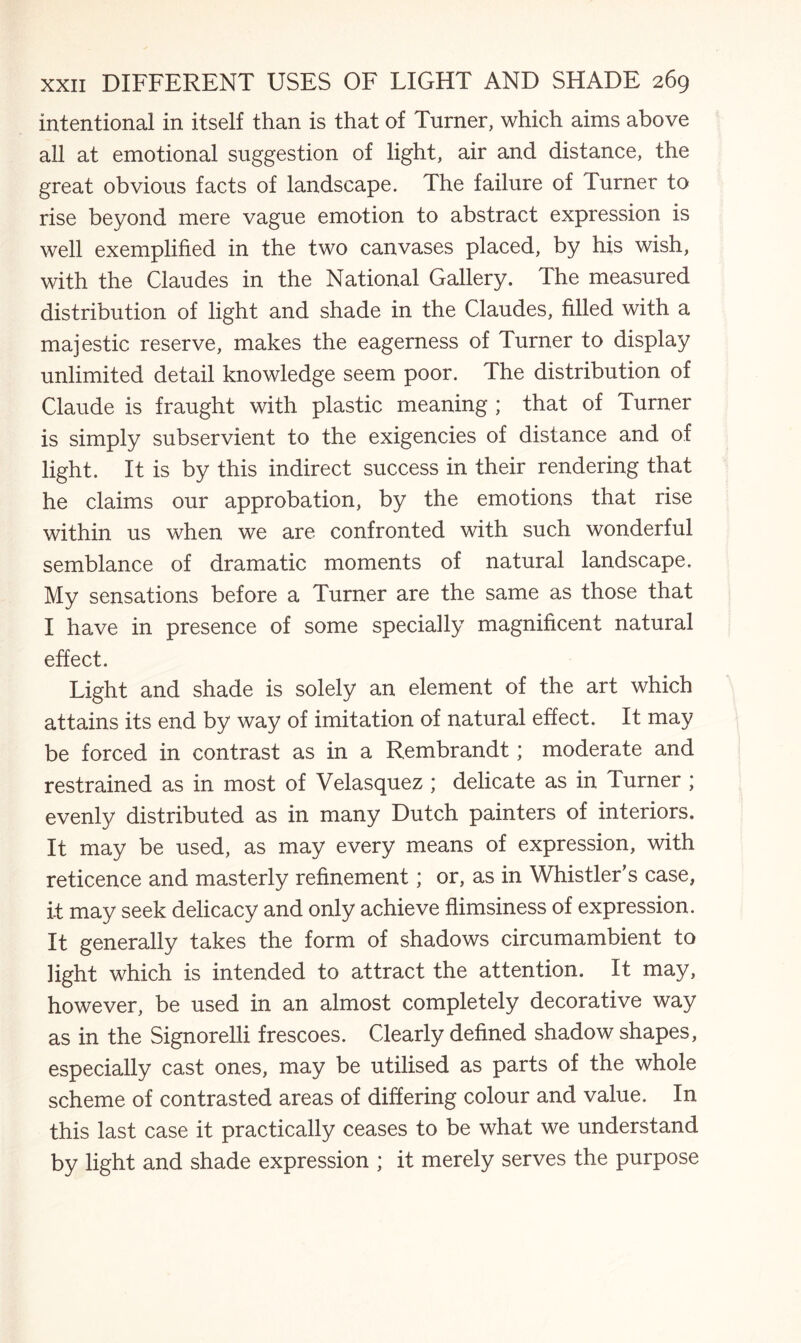 intentional in itself than is that of Turner, which aims above all at emotional suggestion of light, air and distance, the great obvious facts of landscape. The failure of Turner to rise beyond mere vague emotion to abstract expression is well exemplified in the two canvases placed, by his wish, with the Claudes in the National Gallery. The measured distribution of light and shade in the Claudes, filled with a majestic reserve, makes the eagerness of Turner to display unlimited detail knowledge seem poor. The distribution of Claude is fraught with plastic meaning ; that of Turner is simply subservient to the exigencies of distance and of light. It is by this indirect success in their rendering that he claims our approbation, by the emotions that rise within us when we are confronted with such wonderful semblance of dramatic moments of natural landscape. My sensations before a Turner are the same as those that I have in presence of some specially magnificent natural effect. Light and shade is solely an element of the art which attains its end by way of imitation of natural effect. It may be forced in contrast as in a Rembrandt; moderate and restrained as in most of Velasquez ; delicate as in Turner ; evenly distributed as in many Dutch painters of interiors. It may be used, as may every means of expression, with reticence and masterly refinement; or, as in Whistler’s case, it may seek delicacy and only achieve flimsiness of expression. It generally takes the form of shadows circumambient to light which is intended to attract the attention. It may, however, be used in an almost completely decorative way as in the Signorelli frescoes. Clearly defined shadow shapes, especially cast ones, may be utilised as parts of the whole scheme of contrasted areas of differing colour and value. In this last case it practically ceases to be what we understand by light and shade expression ; it merely serves the purpose