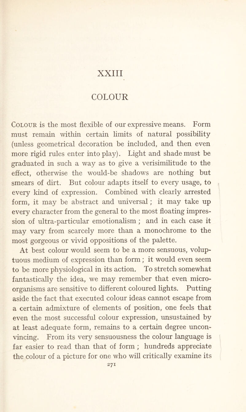 XXIII COLOUR Colour is the most flexible of our expressive means. Form must remain within certain limits of natural possibility (unless geometrical decoration be included, and then even more rigid rules enter into play). Light and shade must be graduated in such a way as to give a verisimilitude to the effect, otherwise the would-be shadows are nothing but smears of dirt. But colour adapts itself to every usage, to every kind of expression. Combined with clearly arrested form, it may be abstract and universal; it may take up every character from the general to the most floating impres¬ sion of ultra-particular emotionalism ; and in each case it may vary from scarcely more than a monochrome to the most gorgeous or vivid oppositions of the palette. At best colour would seem to be a more sensuous, volup¬ tuous medium of expression than form; it would even seem to be more physiological in its action. To stretch somewhat fantastically the idea, we may remember that even micro¬ organisms are sensitive to different coloured lights. Putting aside the fact that executed colour ideas cannot escape from a certain admixture of elements of position, one feels that even the most successful colour expression, unsustained by at least adequate form, remains to a certain degree uncon¬ vincing. From its very sensuousness the colour language is far easier to read than that of form ; hundreds appreciate the colour of a picture for one who will critically examine its