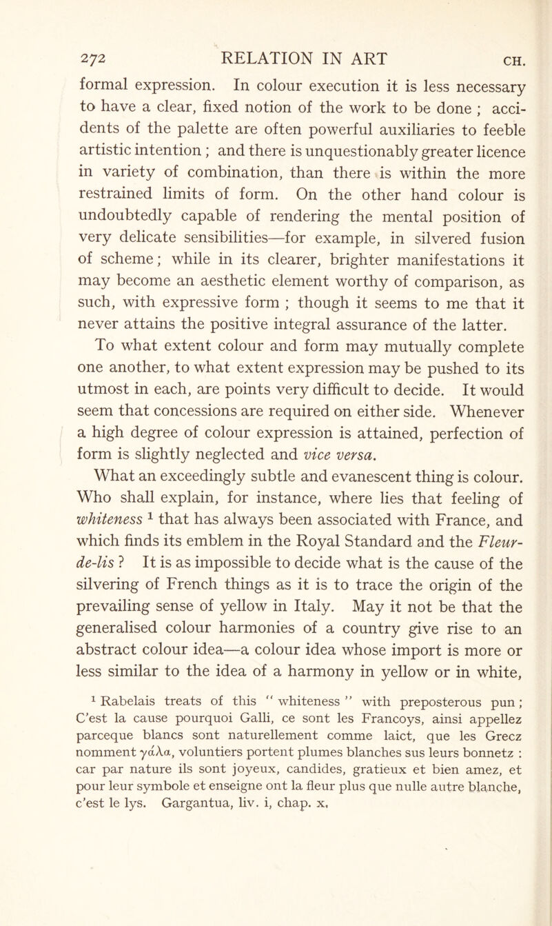 formal expression. In colour execution it is less necessary to have a clear, fixed notion of the work to be done ; acci¬ dents of the palette are often powerful auxiliaries to feeble artistic intention ; and there is unquestionably greater licence in variety of combination, than there is within the more restrained limits of form. On the other hand colour is undoubtedly capable of rendering the mental position of very delicate sensibilities—for example, in silvered fusion of scheme; while in its clearer, brighter manifestations it may become an aesthetic element worthy of comparison, as such, with expressive form ; though it seems to me that it never attains the positive integral assurance of the latter. To what extent colour and form may mutually complete one another, to what extent expression may be pushed to its utmost in each, are points very difficult to decide. It would seem that concessions are required on either side. Whenever a high degree of colour expression is attained, perfection of form is slightly neglected and vice versa. What an exceedingly subtle and evanescent thing is colour. Who shall explain, for instance, where lies that feeling of whiteness 1 that has always been associated with France, and which finds its emblem in the Royal Standard and the Fleur- de-lis ? It is as impossible to decide what is the cause of the silvering of French things as it is to trace the origin of the prevailing sense of yellow in Italy. May it not be that the generalised colour harmonies of a country give rise to an abstract colour idea—a colour idea whose import is more or less similar to the idea of a harmony in yellow or in white, 1 Rabelais treats of this “ whiteness ” with preposterous pun ; C’est la cause pourquoi Galli, ce sont les Francoys, ainsi appellez parceque blancs sont naturellement comme laict, que les Grecz nomment yaXa, voluntiers portent plumes blanches sus leurs bonnetz : car par nature ils sont joyeux, candides, gratieux et bien amez, et pour leur symbole et enseigne ont la fleur plus que nulle autre blanche, c’est le lys. Gargantua, liv. i, chap, x,