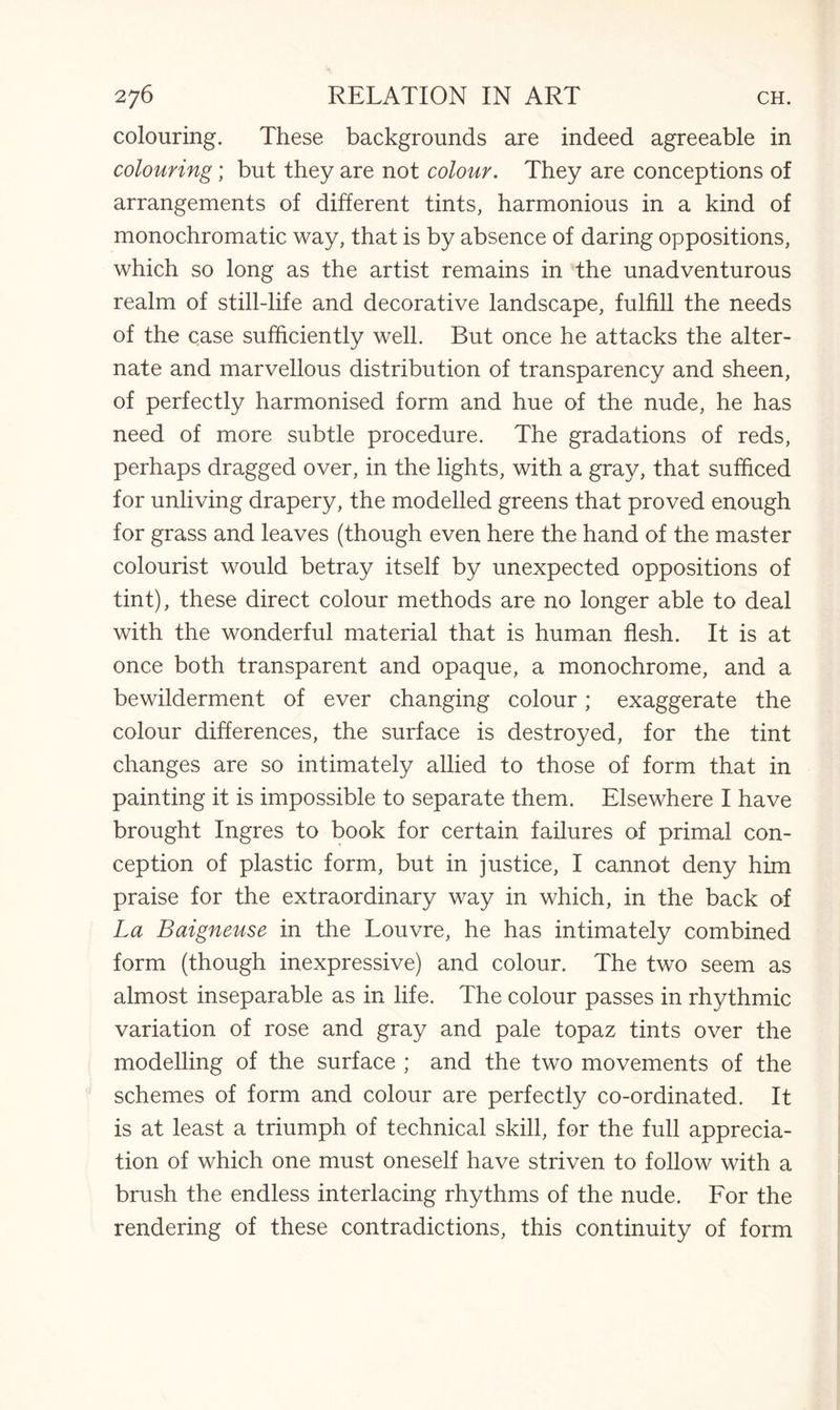 colouring. These backgrounds are indeed agreeable in colouring; but they are not colour. They are conceptions of arrangements of different tints, harmonious in a kind of monochromatic way, that is by absence of daring oppositions, which so long as the artist remains in the unadventurous realm of still-life and decorative landscape, fulfill the needs of the case sufficiently well. But once he attacks the alter¬ nate and marvellous distribution of transparency and sheen, of perfectly harmonised form and hue of the nude, he has need of more subtle procedure. The gradations of reds, perhaps dragged over, in the lights, with a gray, that sufficed for unliving drapery, the modelled greens that proved enough for grass and leaves (though even here the hand of the master colourist would betray itself by unexpected oppositions of tint), these direct colour methods are no longer able to deal with the wonderful material that is human flesh. It is at once both transparent and opaque, a monochrome, and a bewilderment of ever changing colour; exaggerate the colour differences, the surface is destroyed, for the tint changes are so intimately allied to those of form that in painting it is impossible to separate them. Elsewhere I have brought Ingres to book for certain failures of primal con¬ ception of plastic form, but in justice, I cannot deny him praise for the extraordinary way in which, in the back of La Baigneuse in the Louvre, he has intimately combined form (though inexpressive) and colour. The two seem as almost inseparable as in life. The colour passes in rhythmic variation of rose and gray and pale topaz tints over the modelling of the surface ; and the two movements of the schemes of form and colour are perfectly co-ordinated. It is at least a triumph of technical skill, for the full apprecia¬ tion of which one must oneself have striven to follow with a brush the endless interlacing rhythms of the nude. For the rendering of these contradictions, this continuity of form