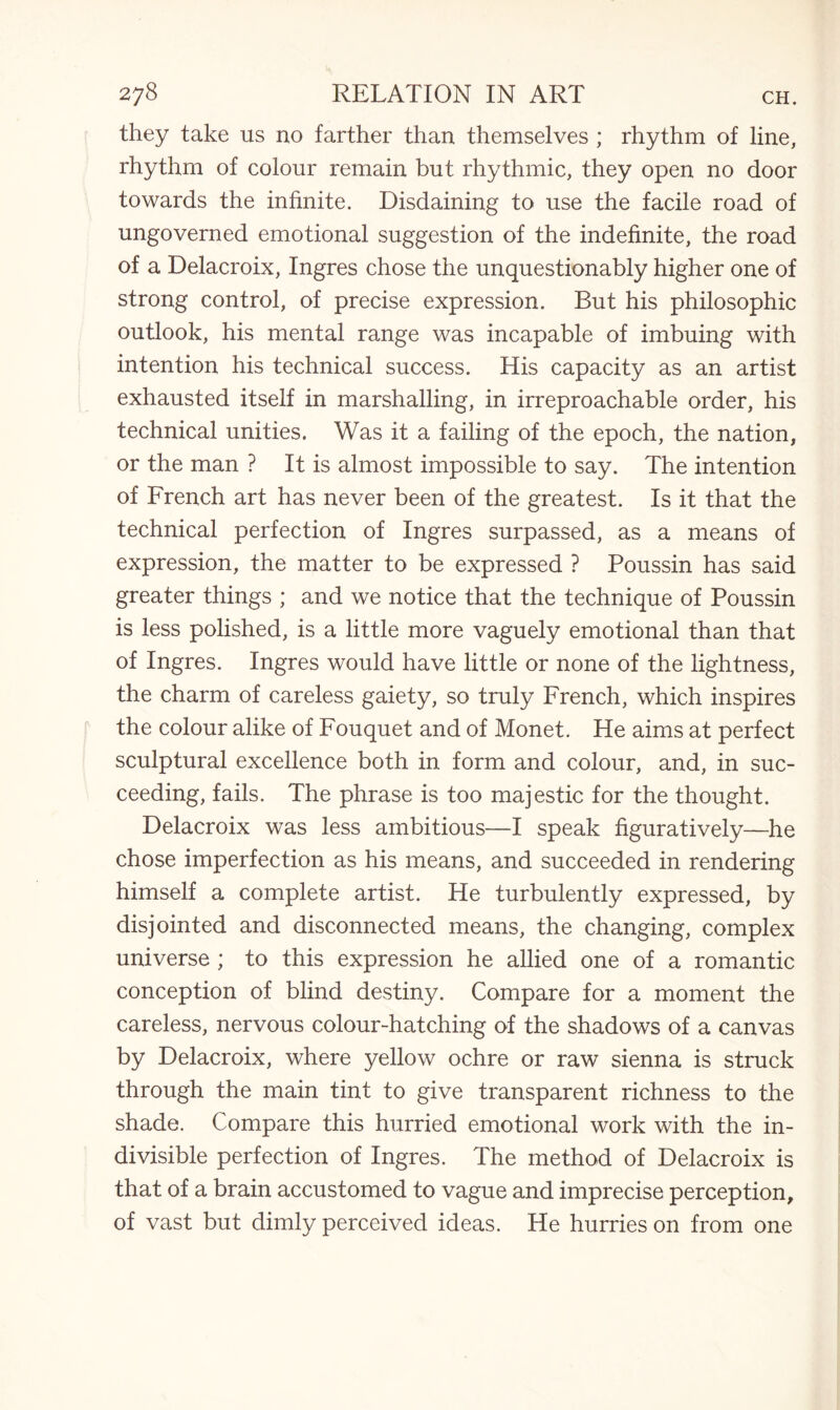 they take us no farther than themselves ; rhythm of line, rhythm of colour remain but rhythmic, they open no door towards the infinite. Disdaining to use the facile road of ungoverned emotional suggestion of the indefinite, the road of a Delacroix, Ingres chose the unquestionably higher one of strong control, of precise expression. But his philosophic outlook, his mental range was incapable of imbuing with intention his technical success. His capacity as an artist exhausted itself in marshalling, in irreproachable order, his technical unities. Was it a failing of the epoch, the nation, or the man ? It is almost impossible to say. The intention of French art has never been of the greatest. Is it that the technical perfection of Ingres surpassed, as a means of expression, the matter to be expressed ? Poussin has said greater things ; and we notice that the technique of Poussin is less polished, is a little more vaguely emotional than that of Ingres. Ingres would have little or none of the lightness, the charm of careless gaiety, so truly French, which inspires the colour alike of Fouquet and of Monet. He aims at perfect sculptural excellence both in form and colour, and, in suc¬ ceeding, fails. The phrase is too majestic for the thought. Delacroix was less ambitious—I speak figuratively—he chose imperfection as his means, and succeeded in rendering himself a complete artist. He turbulently expressed, by disjointed and disconnected means, the changing, complex universe ; to this expression he allied one of a romantic conception of blind destiny. Compare for a moment the careless, nervous colour-hatching of the shadows of a canvas by Delacroix, where yellow ochre or raw sienna is struck through the main tint to give transparent richness to the shade. Compare this hurried emotional work with the in¬ divisible perfection of Ingres. The method of Delacroix is that of a brain accustomed to vague and imprecise perception, of vast but dimly perceived ideas. He hurries on from one