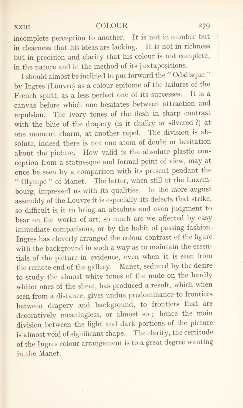 incomplete perception to another. It is not in number but in clearness that his ideas are lacking. It is not in richness but in precision and clarity that his colour is not complete, in the nature and in the method of its juxtapositions. I should almost be inclined to put forward the “ Odalisque by Ingres (Louvre) as a colour epitome of the failures of the French spirit, as a less perfect one of its successes. It is a canvas before which one hesitates between attraction and repulsion. The ivory tones of the flesh in sharp contrast with the blue of the drapery (is it chalky or silvered ?) at one moment charm, at another repel. The division is ab¬ solute, indeed there is not one atom of doubt or hesitation about the picture. How valid is the absolute plastic con¬ ception from a statuesque and formal point of view, may at once be seen by a comparison with its present pendant the “ Olyrnpe ” of Manet. The latter, when still at the Luxem¬ bourg, impressed us with its qualities. In the more august assembly of the Louvre it is especially its defects that strike, so difficult is it to bring an absolute and even judgment to bear on the works of art, so much are we affected by easy immediate comparisons, or by the habit of passing fashion. Ingres has cleverly arranged the colour contrast of the figure with the background in such a way as to maintain the essen¬ tials of the picture in evidence, even when it is seen from the remote end of the gallery. Manet, seduced by the desire to study the almost white tones of the nude on the hardly whiter ones of the sheet, has produced a result, which when seen from a distance, gives undue predominance to frontiers between drapery and background, to frontiers that are decoratively meaningless, or almost so ; hence the main division between the light and dark portions of the picture is almost void of significant shape. The clarity, the certitude of the Ingres colour arrangement is to a great degree wanting in the Manet.