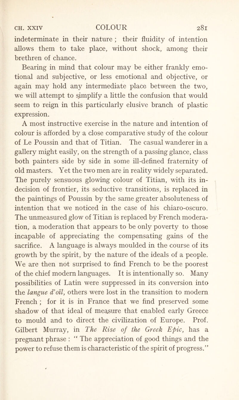 indeterminate in their nature ; their fluidity of intention allows them to take place, without shock, among their brethren of chance. Bearing in mind that colour may be either frankly emo¬ tional and subjective, or less emotional and objective, or again may hold any intermediate place between the two, we will attempt to simplify a little the confusion that would seem to reign in this particularly elusive branch of plastic expression. A most instructive exercise in the nature and intention of colour is afforded by a close comparative study of the colour of Le Poussin and that of Titian. The casual wanderer in a gallery might easily, on the strength of a passing glance, class both painters side by side in some ill-defined fraternity of old masters. Yet the two men are in reality widely separated. The purely sensuous glowing colour of Titian, with its in¬ decision of frontier, its seductive transitions, is replaced in the paintings of Poussin by the same greater absoluteness of intention that we noticed in the case of his chiaro-oscuro. The unmeasured glow of Titian is replaced by French modera¬ tion, a moderation that appears to be only poverty to those incapable of appreciating the compensating gains of the sacrifice. A language is always moulded in the course of its growth by the spirit, by the nature of the ideals of a people. We are then not surprised to find French to be the poorest of the chief modern languages. It is intentionally so. Many possibilities of Latin were suppressed in its conversion into the langue d’oil, others were lost in the transition to modern French ; for it is in France that we find preserved some shadow of that ideal of measure that enabled early Greece to mould and to direct the civilization of Europe. Prof. Gilbert Murray, in The Rise of the Greek Epic, has a pregnant phrase : “ The appreciation of good things and the power to refuse them is characteristic of the spirit of progress.”