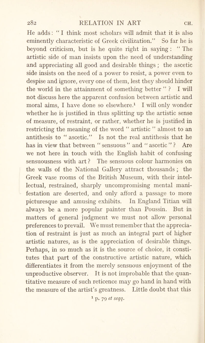He adds: “ I think most scholars will admit that it is also eminently characteristic of Greek civilization.” So far he is beyond criticism, but is he quite right in saying : “ The artistic side of man insists upon the need of understanding and appreciating all good and desirable things ; the ascetic side insists on the need of a power to resist, a power even to despise and ignore, every one of them, lest they should hinder the world in the attainment of something better ” ? I will not discuss here the apparent confusion between artistic and moral aims, I have done so elsewhere.1 I will only wonder whether he is justified in thus splitting up the artistic sense of measure, of restraint, or rather, whether he is justified in restricting the meaning of the word “ artistic ” almost to an antithesis to “ ascetic.” Is not the real antithesis that he has in view that between “ sensuous ” and “ ascetic ” ? Are we not here in touch with the English habit of confusing sensuousness with art ? The sensuous colour harmonies on the walls of the National Gallery attract thousands ; the Greek vase rooms of the British Museum, with their intel¬ lectual, restrained, sharply uncompromising mental mani¬ festation are deserted, and only afford a passage to more picturesque and amusing exhibits. In England Titian will always be a more popular painter than Poussin. But in matters of general judgment we must not allow personal preferences to prevail. We must remember that the apprecia¬ tion of restraint is just as much an integral part of higher artistic natures, as is the appreciation of desirable things. Perhaps, in so much as it is the source of choice, it consti¬ tutes that part of the constructive artistic nature, which differentiates it from the merely sensuous enjoyment of the unproductive observer. It is not improbable that the quan¬ titative measure of such reticence may go hand in hand with the measure of the artist’s greatness. Little doubt that this 1 p. 79 et seqq.