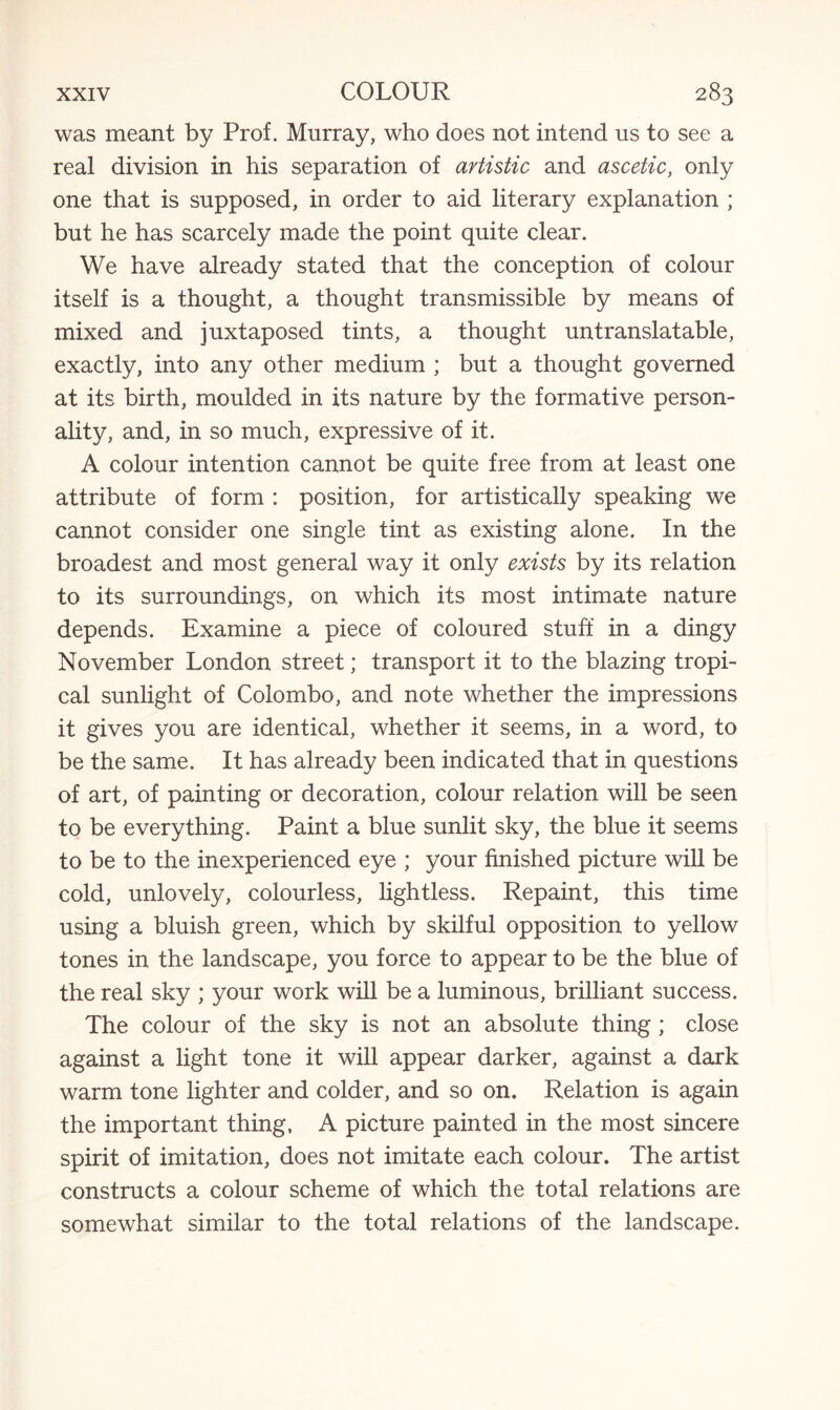 was meant by Prof. Murray, who does not intend us to see a real division in his separation of artistic and ascetic, only one that is supposed, in order to aid literary explanation ; but he has scarcely made the point quite clear. We have already stated that the conception of colour itself is a thought, a thought transmissible by means of mixed and juxtaposed tints, a thought untranslatable, exactly, into any other medium ; but a thought governed at its birth, moulded in its nature by the formative person¬ ality, and, in so much, expressive of it. A colour intention cannot be quite free from at least one attribute of form : position, for artistically speaking we cannot consider one single tint as existing alone. In the broadest and most general way it only exists by its relation to its surroundings, on which its most intimate nature depends. Examine a piece of coloured stuff in a dingy November London street; transport it to the blazing tropi¬ cal sunlight of Colombo, and note whether the impressions it gives you are identical, whether it seems, in a word, to be the same. It has already been indicated that in questions of art, of painting or decoration, colour relation will be seen to be everything. Paint a blue sunlit sky, the blue it seems to be to the inexperienced eye ; your finished picture will be cold, unlovely, colourless, lightless. Repaint, this time using a bluish green, which by skilful opposition to yellow tones in the landscape, you force to appear to be the blue of the real sky ; your work will be a luminous, brilliant success. The colour of the sky is not an absolute thing ; close against a light tone it will appear darker, against a dark warm tone lighter and colder, and so on. Relation is again the important thing, A picture painted in the most sincere spirit of imitation, does not imitate each colour. The artist constructs a colour scheme of which the total relations are somewhat similar to the total relations of the landscape.