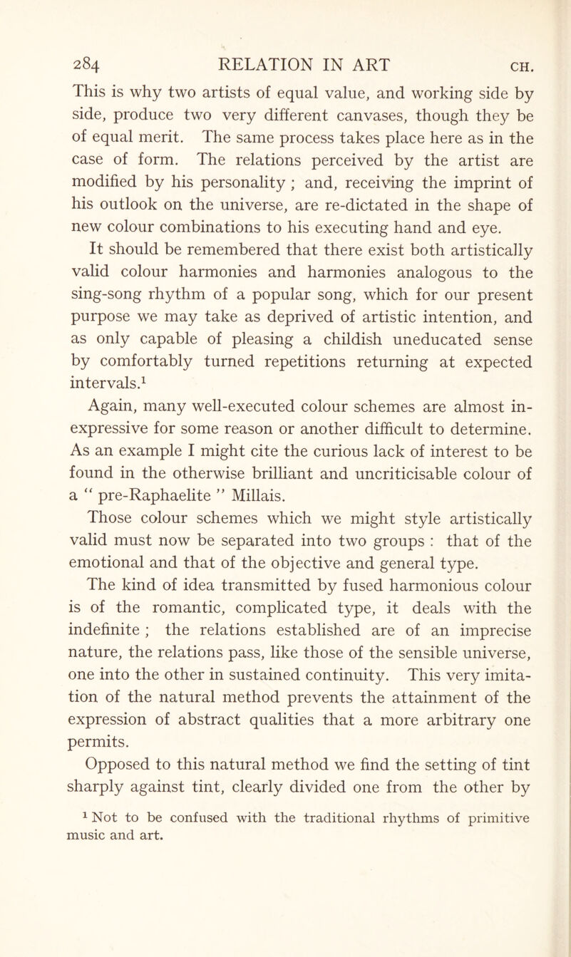 This is why two artists of equal value, and working side by side, produce two very different canvases, though they be of equal merit. The same process takes place here as in the case of form. The relations perceived by the artist are modified by his personality ; and, receiving the imprint of his outlook on the universe, are re-dictated in the shape of new colour combinations to his executing hand and eye. It should be remembered that there exist both artistically valid colour harmonies and harmonies analogous to the sing-song rhythm of a popular song, which for our present purpose we may take as deprived of artistic intention, and as only capable of pleasing a childish uneducated sense by comfortably turned repetitions returning at expected intervals.1 Again, many well-executed colour schemes are almost in¬ expressive for some reason or another difficult to determine. As an example I might cite the curious lack of interest to be found in the otherwise brilliant and uncriticisable colour of a “ pre-Raphaelite ” Millais. Those colour schemes which we might style artistically valid must now be separated into two groups : that of the emotional and that of the objective and general type. The kind of idea transmitted by fused harmonious colour is of the romantic, complicated type, it deals with the indefinite ; the relations established are of an imprecise nature, the relations pass, like those of the sensible universe, one into the other in sustained continuity. This very imita¬ tion of the natural method prevents the attainment of the expression of abstract qualities that a more arbitrary one permits. Opposed to this natural method we find the setting of tint sharply against tint, clearly divided one from the other by 1 Not to be confused with the traditional rhythms of primitive music and art.