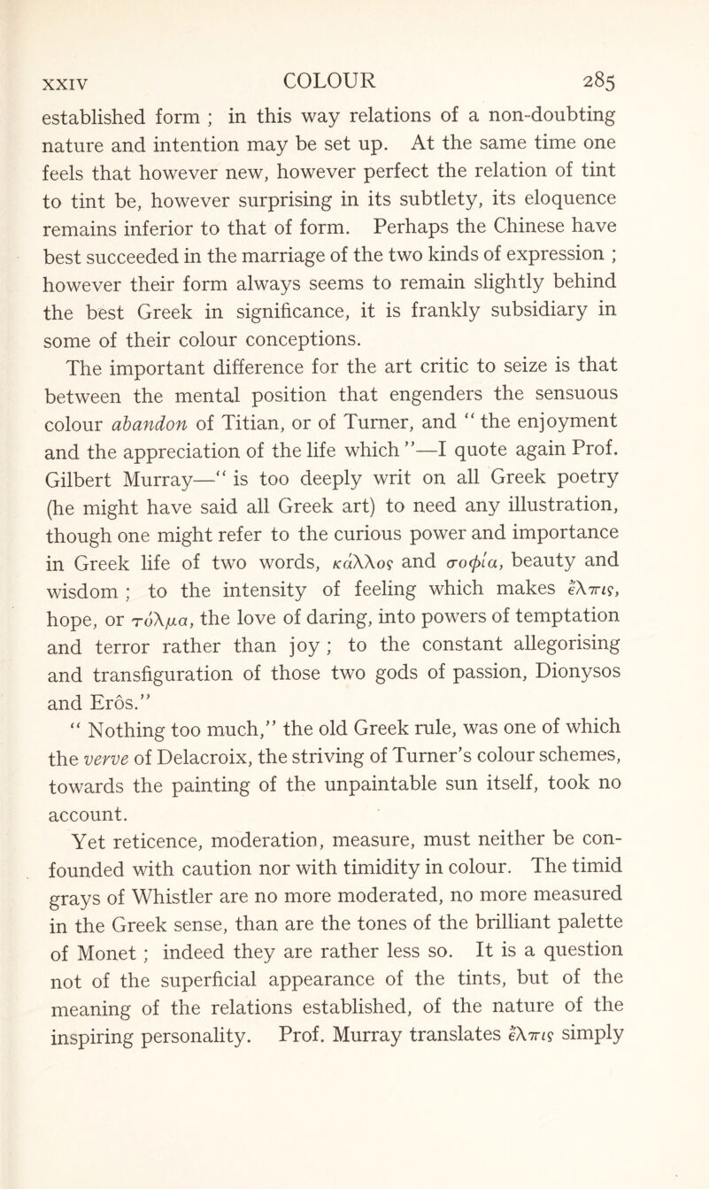established form ; in this way relations of a non-doubting nature and intention may be set up. At the same time one feels that however new, however perfect the relation of tint to tint be, however surprising in its subtlety, its eloquence remains inferior to that of form. Perhaps the Chinese have best succeeded in the marriage of the two kinds of expression ; however their form always seems to remain slightly behind the best Greek in significance, it is frankly subsidiary in some of their colour conceptions. The important difference for the art critic to seize is that between the mental position that engenders the sensuous colour abandon of Titian, or of Turner, and “ the enjoyment and the appreciation of the life which ”—I quote again Prof. Gilbert Murray—“ is too deeply writ on all Greek poetry (he might have said all Greek art) to need any illustration, though one might refer to the curious power and importance in Greek life of two words, /cdXXo? and crcxpla, beauty and wisdom ; to the intensity of feeling which makes IXw, hope, or roX/xa, the love of daring, into powers of temptation and terror rather than joy ; to the constant allegorising and transfiguration of those two gods of passion, Dionysos and Eros.” “ Nothing too much,” the old Greek rule, was one of which the verve of Delacroix, the striving of Turner’s colour schemes, towards the painting of the unpaintable sun itself, took no account. Yet reticence, moderation, measure, must neither be con¬ founded with caution nor with timidity in colour. The timid grays of Whistler are no more moderated, no more measured in the Greek sense, than are the tones of the brilliant palette of Monet; indeed they are rather less so. It is a question not of the superficial appearance of the tints, but of the meaning of the relations established, of the nature of the inspiring personality. Prof. Murray translates eX?ns simply