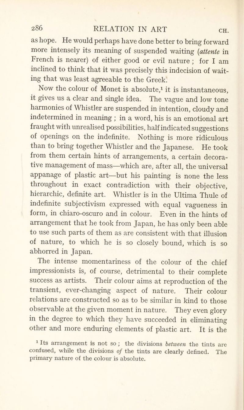 as hope. He would perhaps have done better to bring forward more intensely its meaning of suspended waiting (attente in French is nearer) of either good or evil nature ; for I am inclined to think that it was precisely this indecision of wait¬ ing that was least agreeable to the Greek. Now the colour of Monet is absolute,1 it is instantaneous, it gives us a clear and single idea. The vague and low tone harmonies of Whistler are suspended in intention, cloudy and indetermined in meaning ; in a word, his is an emotional art fraught with unrealised possibilities, half indicated suggestions of openings on the indefinite. Nothing is more ridiculous than to bring together Whistler and the Japanese. He took from them certain hints of arrangements, a certain decora¬ tive management of mass—which are, after all, the universal appanage of plastic art—but his painting is none the less throughout in exact contradiction with their objective, hierarchic, definite art. Whistler is in the Ultima Thule of indefinite subjectivism expressed with equal vagueness in form, in chiaro-oscuro and in colour. Even in the hints of arrangement that he took from Japan, he has only been able to use such parts of them as are consistent with that illusion of nature, to which he is so closely bound, which is so abhorred in Japan. The intense momentariness of the colour of the chief impressionists is, of course, detrimental to their complete success as artists. Their colour aims at reproduction of the transient, ever-changing aspect of nature. Their colour relations are constructed so as to be similar in kind to those observable at the given moment in nature. They even glory in the degree to which they have succeeded in eliminating other and more enduring elements of plastic art. It is the 1 Its arrangement is not so ; the divisions between the tints are confused, while the divisions of the tints are clearly defined. The primary nature of the colour is absolute.