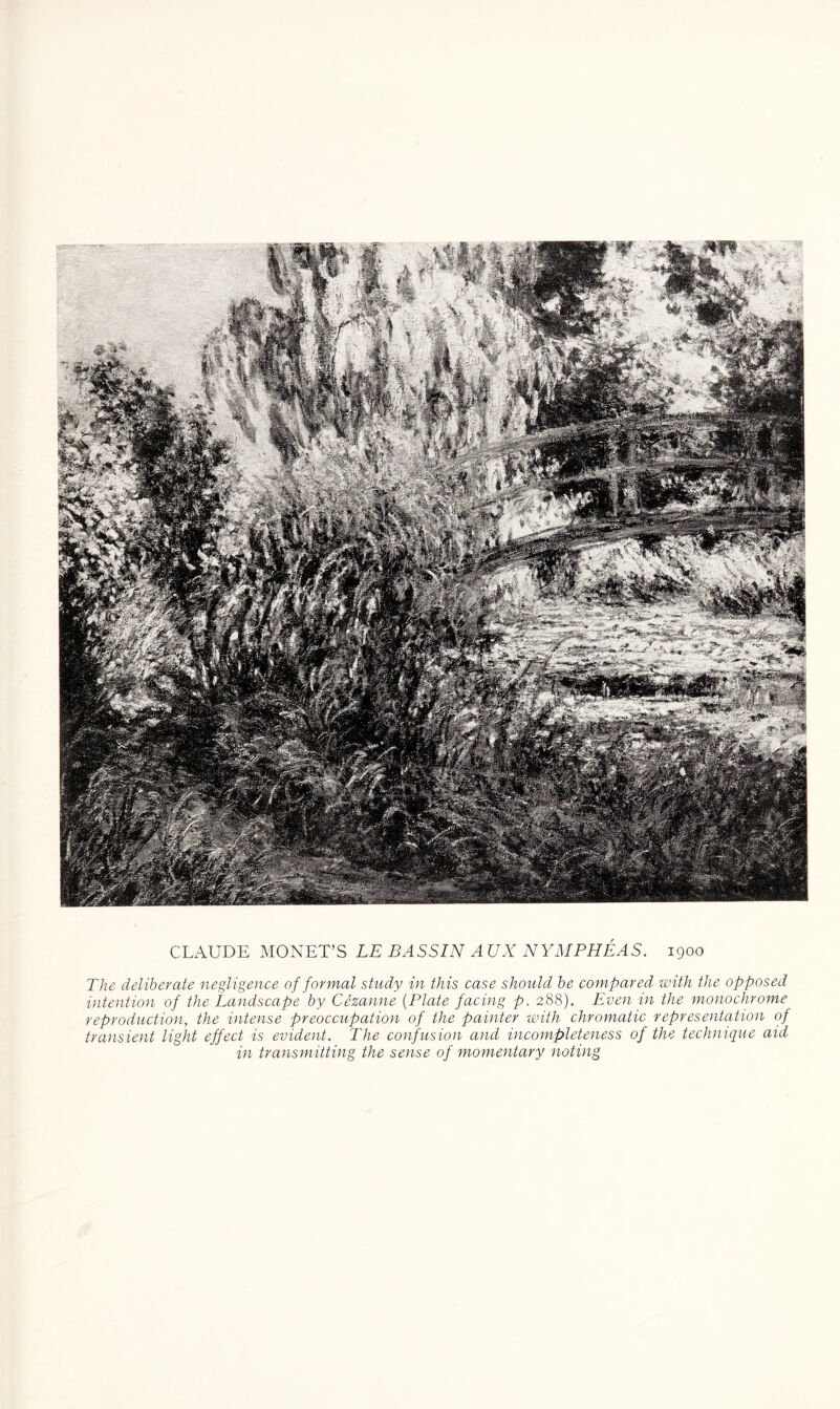 CLAUDE MONET’S LE BASSIN A UX NYMPHEAS. 1900 The deliberate negligence of formal study in this case should be compared with the opposed intention of the Landscape by Cezanne (Plate facing p. 288). Even in the monochrome reproduction, the intense preoccupation of the painter with chromatic representation of transient light effect is evident. The confusion and incompleteness of the technique aid in transmitting the sense of momentary noting
