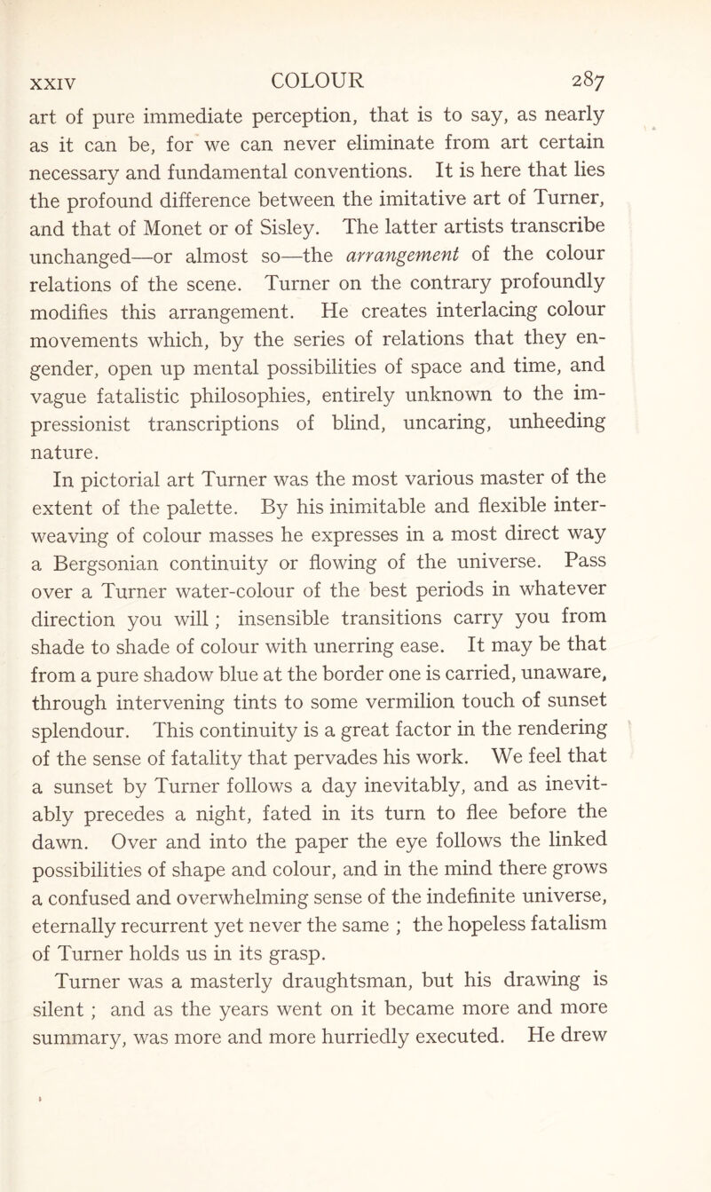art of pure immediate perception, that is to say, as nearly as it can be, for we can never eliminate from art certain necessary and fundamental conventions. It is here that lies the profound difference between the imitative art of Turner, and that of Monet or of Sisley. The latter artists transcribe unchanged—or almost so—the arrangement of the colour relations of the scene. Turner on the contrary profoundly modifies this arrangement. He creates interlacing colour movements which, by the series of relations that they en¬ gender, open up mental possibilities of space and time, and vague fatalistic philosophies, entirely unknown to the im¬ pressionist transcriptions of blind, uncaring, unheeding nature. In pictorial art Turner was the most various master of the extent of the palette. By his inimitable and flexible inter¬ weaving of colour masses he expresses in a most direct way a Bergsonian continuity or flowing of the universe. Pass over a Turner water-colour of the best periods in whatever direction you will; insensible transitions carry you from shade to shade of colour with unerring ease. It may be that from a pure shadow blue at the border one is carried, unaware, through intervening tints to some vermilion touch of sunset splendour. This continuity is a great factor in the rendering of the sense of fatality that pervades his work. We feel that a sunset by Turner follows a day inevitably, and as inevit¬ ably precedes a night, fated in its turn to flee before the dawn. Over and into the paper the eye follows the linked possibilities of shape and colour, and in the mind there grows a confused and overwhelming sense of the indefinite universe, eternally recurrent yet never the same ; the hopeless fatalism of Turner holds us in its grasp. Turner was a masterly draughtsman, but his drawing is silent ; and as the years went on it became more and more summary, was more and more hurriedly executed. He drew