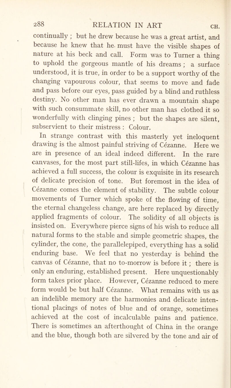 CH. continually ; but he drew because he was a great artist, and because he knew that he- must have the visible shapes of nature at his beck and call. Form was to Turner a thing to uphold the gorgeous mantle of his dreams ; a surface understood, it is true, in order to be a support worthy of the changing vapourous colour, that seems to move and fade and pass before our eyes, pass guided by a blind and ruthless destiny. No other man has ever drawn a mountain shape with such consummate skill, no other man has clothed it so wonderfully with clinging pines ; but the shapes are silent, subservient to their mistress : Colour. In strange contrast with this masterly yet ineloquent drawing is the almost painful striving of Cezanne. Here we are in presence of an ideal indeed different. In the rare canvases, for the most part still-lifes, in which Cezanne has achieved a full success, the colour is exquisite in its research of delicate precision of tone. But foremost in the idea of Cezanne comes the element of stability. The subtle colour movements of Turner which spoke of the flowing of time, the eternal changeless change, are here replaced by directly applied fragments of colour. The solidity of all objects is insisted on. Everywhere pierce signs of his wish to reduce all natural forms to the stable and simple geometric shapes, the cylinder, the cone, the parallelepiped, everything has a solid enduring base. We feel that no yesterday is behind the canvas of Cezanne, that no to-morrow is before it; there is only an enduring, established present. Here unquestionably form takes prior place. However, Cezanne reduced to mere form would be but half Cezanne. What remains with us as an indelible memory are the harmonies and delicate inten¬ tional placings of notes of blue and of orange, sometimes achieved at the cost of incalculable pains and patience. There is sometimes an afterthought of China in the orange and the blue, though both are silvered by the tone and air of