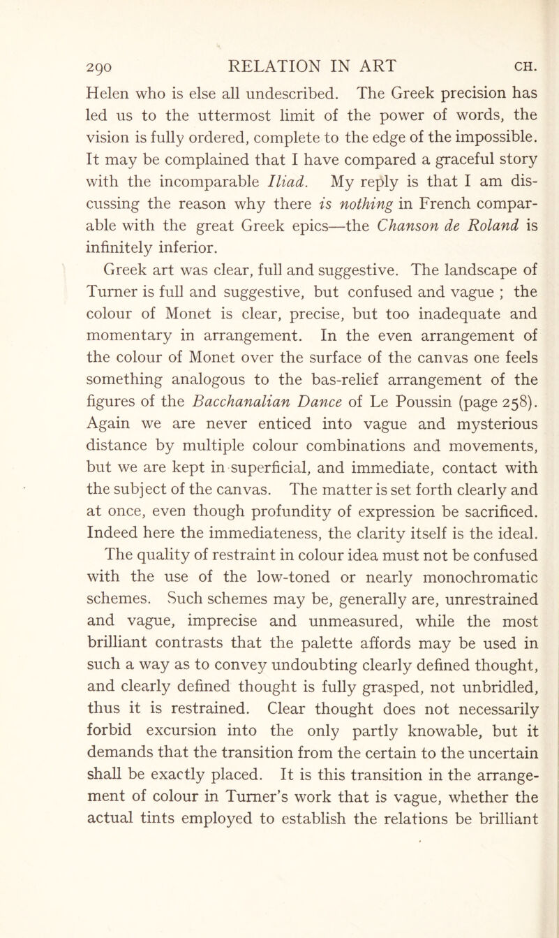 Helen who is else all undescribed. The Greek precision has led us to the uttermost limit of the power of words, the vision is fully ordered, complete to the edge of the impossible. It may be complained that I have compared a graceful story with the incomparable Iliad. My reply is that I am dis¬ cussing the reason why there is nothing in French compar¬ able with the great Greek epics—the Chanson de Roland is infinitely inferior. Greek art was clear, full and suggestive. The landscape of Turner is full and suggestive, but confused and vague ; the colour of Monet is clear, precise, but too inadequate and momentary in arrangement. In the even arrangement of the colour of Monet over the surface of the canvas one feels something analogous to the bas-relief arrangement of the figures of the Bacchanalian Dance of Le Poussin (page 258). Again we are never enticed into vague and mysterious distance by multiple colour combinations and movements, but we are kept in superficial, and immediate, contact with the subject of the canvas. The matter is set forth clearly and at once, even though profundity of expression be sacrificed. Indeed here the immediateness, the clarity itself is the ideal. The quality of restraint in colour idea must not be confused with the use of the low-toned or nearly monochromatic schemes. Such schemes may be, generally are, unrestrained and vague, imprecise and unmeasured, while the most brilliant contrasts that the palette affords may be used in such a way as to convey undoubting clearly defined thought, and clearly defined thought is fully grasped, not unbridled, thus it is restrained. Clear thought does not necessarily forbid excursion into the only partly knowable, but it demands that the transition from the certain to the uncertain shall be exactly placed. It is this transition in the arrange¬ ment of colour in Turner’s work that is vague, whether the actual tints employed to establish the relations be brilliant