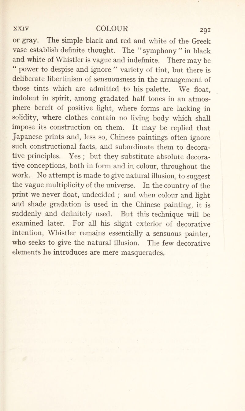 or gray. The simple black and red and white of the Greek vase establish definite thought. The “ symphony ” in black and white of Whistler is vague and indefinite. There may be “ power to despise and ignore ” variety of tint, but there is deliberate libertinism of sensuousness in the arrangement of those tints which are admitted to his palette. We float, indolent in spirit, among gradated half tones in an atmos¬ phere bereft of positive light, where forms are lacking in solidity, where clothes contain no living body which shall impose its construction on them. It may be replied that Japanese prints and, less so, Chinese paintings often ignore such constructional facts, and subordinate them to decora¬ tive principles. Yes ; but they substitute absolute decora¬ tive conceptions, both in form and in colour, throughout the work. No attempt is made to give natural illusion, to suggest the vague multiplicity of the universe. In the country of the print we never float, undecided ; and when colour and light and shade gradation is used in the Chinese painting, it is suddenly and definitely used. But this technique will be examined later. For all his slight exterior of decorative intention, Whistler remains essentially a sensuous painter, who seeks to give the natural illusion. The few decorative elements he introduces are mere masquerades.