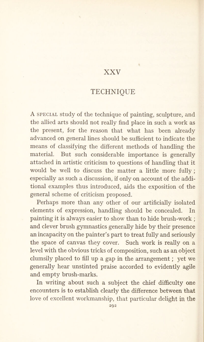 XXV TECHNIQUE A special study of the technique of painting, sculpture, and the allied arts should not really find place in such a work as the present, for the reason that what has been already advanced on general lines should be sufficient to indicate the means of classifying the different methods of handling the material. But such considerable importance is generally attached in artistic criticism to questions of handling that it would be well to discuss the matter a little more fully ; especially as such a discussion, if only on account of the addi¬ tional examples thus introduced, aids the exposition of the general scheme of criticism proposed. Perhaps more than any other of our artificially isolated elements of expression, handling should be concealed. In painting it is always easier to show than to hide brush-work ; and clever brush gymnastics generally hide by their presence an incapacity on the painter’s part to treat fully and seriously the space of canvas they cover. Such work is really on a level with the obvious tricks of composition, such as an object clumsily placed to fill up a gap in the arrangement; yet we generally hear unstinted praise accorded to evidently agile and empty brush-marks. In writing about such a subject the chief difficulty one encounters is to establish clearly the difference between that love of excellent workmanship, that particular delight in the