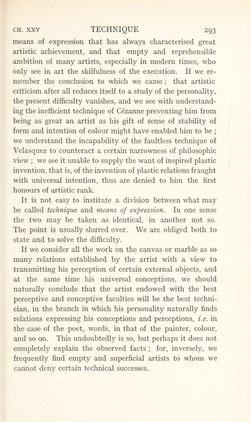 means of expression that has always characterised great artistic achievement, and that empty and reprehensible ambition of many artists, especially in modern times, who only see in art the skilfulness of the execution. If we re¬ member the conclusion to which we came : that artistic criticism after all reduces itself to a study of the personality, the present difficulty vanishes, and we see with understand¬ ing the inefficient technique of Cezanne preventing him from being as great an artist as his gift of sense of stability of form and intention of colour might have enabled him to be ; we understand the incapability of the faultless technique of Velasquez to counteract a certain narrowness of philosophic view ; we see it unable to supply the want of inspired plastic invention, that is, of the invention of plastic relations fraught with universal intention, thus are denied to him the first honours of artistic rank. It is not easy to institute a division between what may be called technique and means of expression. In one sense the two may be taken as identical, in another not so. The point is usually slurred over. We are obliged both to state and to solve the difficulty. If we consider all the work on the canvas or marble as so many relations established by the artist with a view to transmitting his perception of certain external objects, and at the same time his universal conceptions, we should naturally conclude that the artist endowed with the best perceptive and conceptive faculties will be the best techni¬ cian, in the branch in which his personality naturally finds relations expressing his conceptions and perceptions, i.e. in the case of the poet, words, in that of the painter, colour, and so on. This undoubtedly is so, but perhaps it does not completely explain the observed facts ; for, inversely, we frequently find empty and superficial artists to whom we cannot deny certain technical successes.