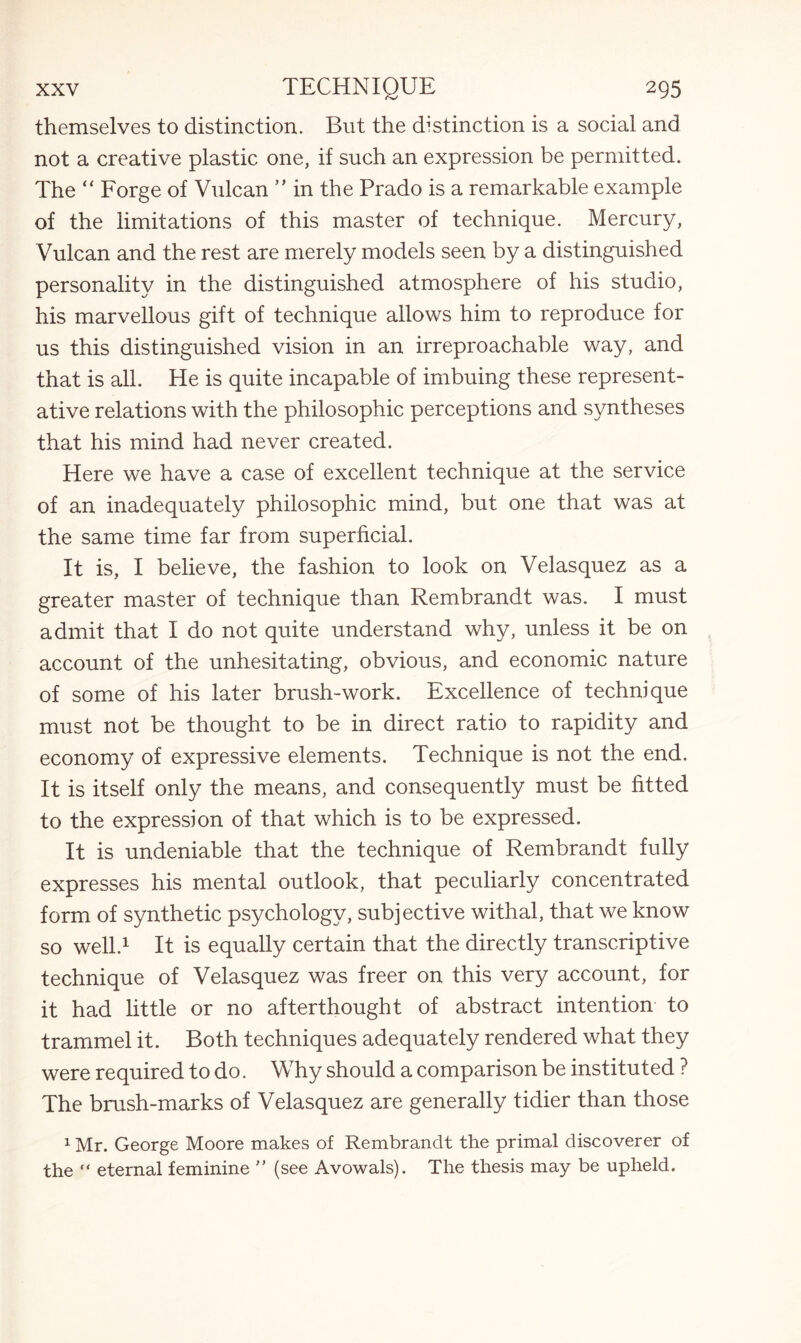 themselves to distinction. But the distinction is a social and not a creative plastic one, if such an expression be permitted. The “ Forge of Vulcan ” in the Prado is a remarkable example of the limitations of this master of technique. Mercury, Vulcan and the rest are merely models seen by a distinguished personality in the distinguished atmosphere of his studio, his marvellous gift of technique allows him to reproduce for us this distinguished vision in an irreproachable way, and that is all. He is quite incapable of imbuing these represent¬ ative relations with the philosophic perceptions and syntheses that his mind had never created. Here we have a case of excellent technique at the service of an inadequately philosophic mind, but one that was at the same time far from superficial. It is, I believe, the fashion to look on Velasquez as a greater master of technique than Rembrandt was. I must admit that I do not quite understand why, unless it be on account of the unhesitating, obvious, and economic nature of some of his later brush-work. Excellence of technique must not be thought to be in direct ratio to rapidity and economy of expressive elements. Technique is not the end. It is itself only the means, and consequently must be fitted to the expression of that which is to be expressed. It is undeniable that the technique of Rembrandt fully expresses his mental outlook, that peculiarly concentrated form of synthetic psychology, subjective withal, that we know so well.1 It is equally certain that the directly transcriptive technique of Velasquez was freer on this very account, for it had little or no afterthought of abstract intention to trammel it. Both techniques adequately rendered what they were required to do. Why should a comparison be instituted ? The brush-marks of Velasquez are generally tidier than those 1Mr. George Moore makes of Rembrandt the primal discoverer of the “ eternal feminine ” (see Avowals). The thesis may be upheld.