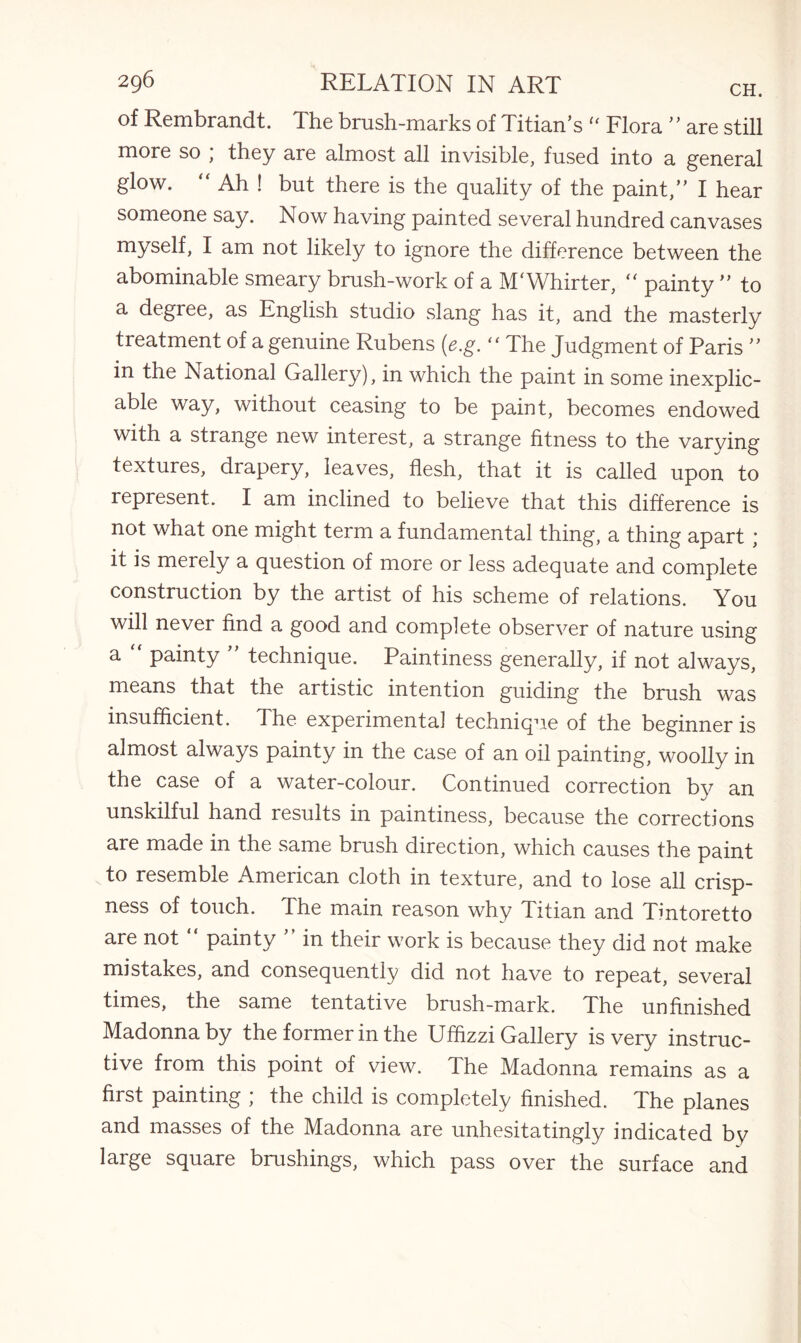 of Rembrandt. The brush-marks of Titian’s “ Flora ” are still more so ; they are almost all invisible, fused into a general glow. “ Ah ! but there is the quality of the paint,” I hear someone say. Now having painted several hundred canvases myself, I am not likely to ignore the difference between the abominable smeary brush-work of a M'Whirter, “ painty ” to a degree, as English studio slang has it, and the masterly treatment of a genuine Rubens (e.g. “ The Judgment of Paris ” in the National Gallery), in which the paint in some inexplic¬ able way, without ceasing to be paint, becomes endowed with a strange new interest, a strange fitness to the varying textures, drapery, leaves, flesh, that it is called upon to represent. I am inclined to believe that this difference is not what one might term a fundamental thing, a thing apart ; it is merely a question of more or less adequate and complete construction by the artist of his scheme of relations. You will never find a good and complete observer of nature using a “ painty ” technique. Paintiness generally, if not always, means that the artistic intention guiding the brush was insufficient. The experimental technique of the beginner is almost always painty in the case of an oil painting, woolly in the case of a water-colour. Continued correction by an unskilful hand results in paintiness, because the corrections are made in the same brush direction, which causes the paint to resemble American cloth in texture, and to lose all crisp¬ ness of touch. The main reason why Titian and Tintoretto are not painty in their work is because they did not make mistakes, and consequently did not have to repeat, several times, the same tentative brush-mark. The unfinished Madonna by the former in the Ufhzzi Gallery is very instruc¬ tive from this point of view. The Madonna remains as a first painting ; the child is completely finished. The planes and masses of the Madonna are unhesitatingly indicated by large square brushings, which pass over the surface and