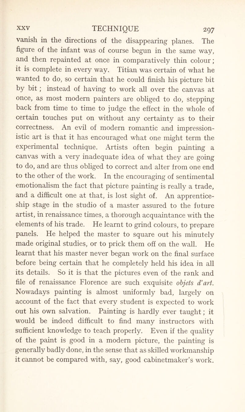 vanish in the directions of the disappearing planes. The figure of the infant was of course begun in the same way, and then repainted at once in comparatively thin colour; it is complete in every way. Titian was certain of what he wanted to do, so certain that he could finish his picture bit by bit; instead of having to work all over the canvas at once, as most modern painters are obliged to do, stepping back from time to time to judge the effect in the whole of certain touches put on without any certainty as to their correctness. An evil of modern romantic and impression¬ istic art is that it has encouraged what one might term the experimental technique. Artists often begin painting a canvas with a very inadequate idea of what they are going to do, and are thus obliged to correct and alter from one end to the other of the work. In the encouraging of sentimental emotionalism the fact that picture painting is really a trade, and a difficult one at that, is lost sight of. An apprentice¬ ship stage in the studio of a master assured to the future artist, in renaissance times, a thorough acquaintance with the elements of his trade. He learnt to grind colours, to prepare panels. He helped the master to square out his minutely made original studies, or to prick them off on the wall. He learnt that his master never began work on the final surface before being certain that he completely held his idea in all its details. So it is that the pictures even of the rank and file of renaissance Florence are such exquisite objets d’art. Nowadays painting is almost uniformly bad, largely on account of the fact that every student is expected to work out his own salvation. Painting is hardly ever taught; it would be indeed difficult to find many instructors with sufficient knowledge to teach properly. Even if the quality of the paint is good in a modern picture, the painting is generally badly done, in the sense that as skilled workmanship it cannot be compared with, say, good cabinetmaker’s work.