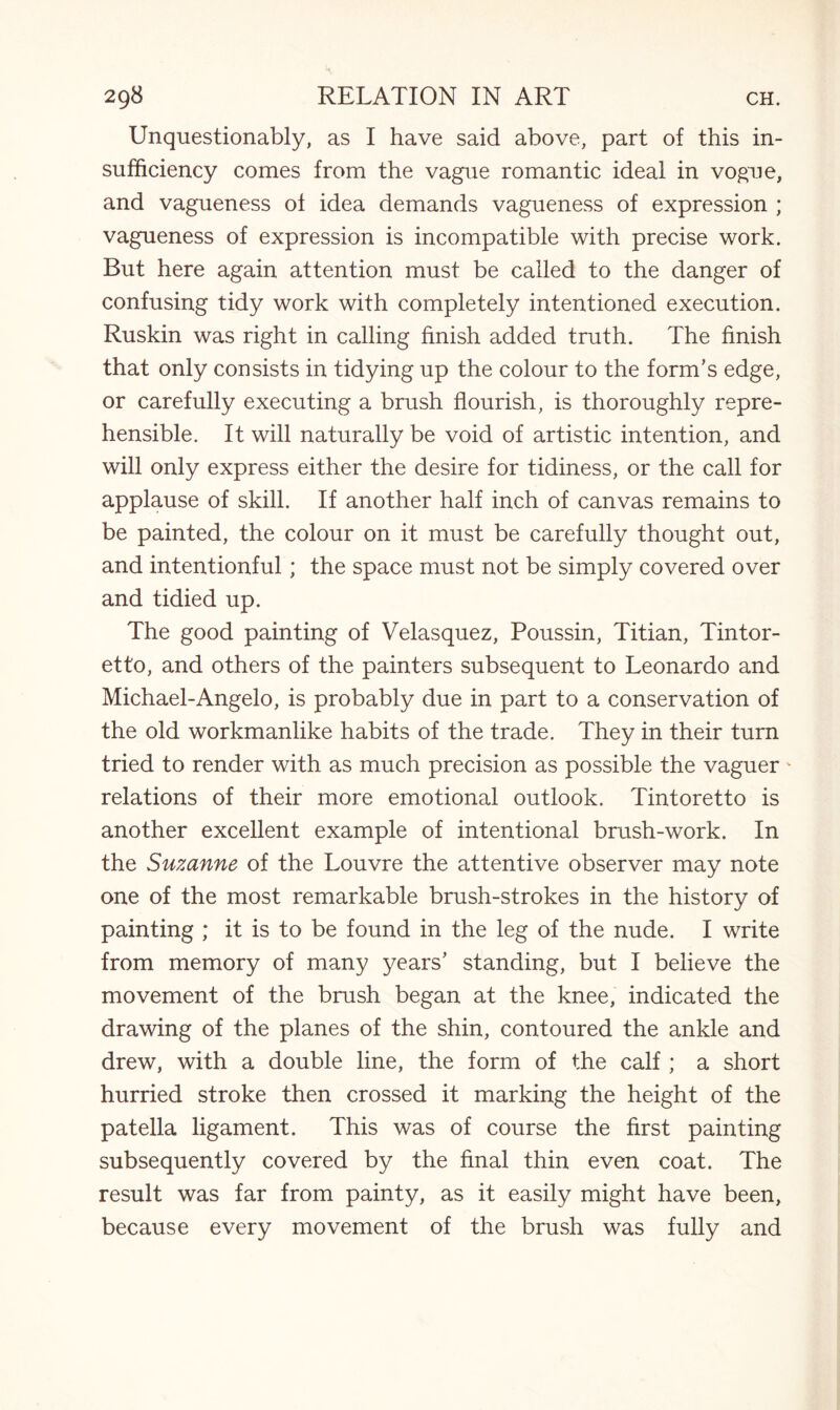 Unquestionably, as I have said above, part of this in¬ sufficiency comes from the vague romantic ideal in vogue, and vagueness of idea demands vagueness of expression ; vagueness of expression is incompatible with precise work. But here again attention must be called to the danger of confusing tidy work with completely intentioned execution. Ruskin was right in calling finish added truth. The finish that only consists in tidying up the colour to the form’s edge, or carefully executing a brush flourish, is thoroughly repre¬ hensible. It will naturally be void of artistic intention, and will only express either the desire for tidiness, or the call for applause of skill. If another half inch of canvas remains to be painted, the colour on it must be carefully thought out, and intentionful; the space must not be simply covered over and tidied up. The good painting of Velasquez, Poussin, Titian, Tintor¬ etto, and others of the painters subsequent to Leonardo and Michael-Angelo, is probably due in part to a conservation of the old workmanlike habits of the trade. They in their turn tried to render with as much precision as possible the vaguer' relations of their more emotional outlook. Tintoretto is another excellent example of intentional brush-work. In the Suzanne of the Louvre the attentive observer may note one of the most remarkable brush-strokes in the history of painting ; it is to be found in the leg of the nude. I write from memory of many years’ standing, but I believe the movement of the brush began at the knee, indicated the drawing of the planes of the shin, contoured the ankle and drew, with a double line, the form of the calf ; a short hurried stroke then crossed it marking the height of the patella ligament. This was of course the first painting subsequently covered by the final thin even coat. The result was far from painty, as it easily might have been, because every movement of the brush was fully and