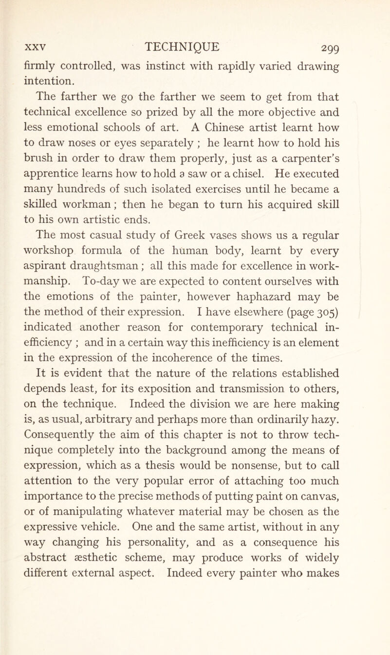 firmly controlled, was instinct with rapidly varied drawing intention. The farther we go the farther we seem to get from that technical excellence so prized by all the more objective and less emotional schools of art. A Chinese artist learnt how to draw noses or eyes separately ; he learnt how to hold his brush in order to draw them properly, just as a carpenter’s apprentice learns how to hold a saw or a chisel. He executed many hundreds of such isolated exercises until he became a skilled workman; then he began to turn his acquired skill to his own artistic ends. The most casual study of Greek vases shows us a regular workshop formula of the human body, learnt by every aspirant draughtsman ; all this made for excellence in work¬ manship. To-day we are expected to content ourselves with the emotions of the painter, however haphazard may be the method of their expression. I have elsewhere (page 305) indicated another reason for contemporary technical in¬ efficiency ; and in a certain way this inefficiency is an element in the expression of the incoherence of the times. It is evident that the nature of the relations established depends least, for its exposition and transmission to others, on the technique. Indeed the division we are here making is, as usual, arbitrary and perhaps more than ordinarily hazy. Consequently the aim of this chapter is not to throw tech¬ nique completely into the background among the means of expression, which as a thesis would be nonsense, but to call attention to the very popular error of attaching too much importance to the precise methods of putting paint on canvas, or of manipulating whatever material may be chosen as the expressive vehicle. One and the same artist, without in any way changing his personality, and as a consequence his abstract aesthetic scheme, may produce works of widely different external aspect. Indeed every painter who makes