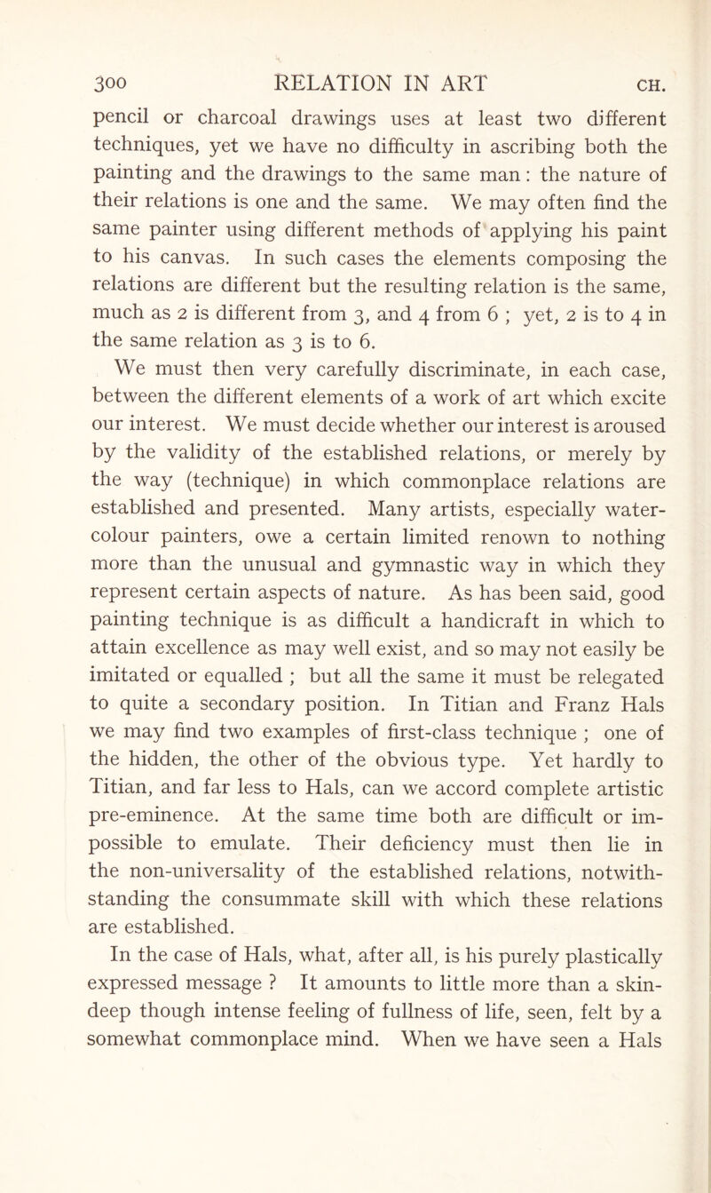 pencil or charcoal drawings uses at least two different techniques, yet we have no difficulty in ascribing both the painting and the drawings to the same man: the nature of their relations is one and the same. We may often find the same painter using different methods of applying his paint to his canvas. In such cases the elements composing the relations are different but the resulting relation is the same, much as 2 is different from 3, and 4 from 6 ; yet, 2 is to 4 in the same relation as 3 is to 6. We must then very carefully discriminate, in each case, between the different elements of a work of art which excite our interest. We must decide whether our interest is aroused by the validity of the established relations, or merely by the way (technique) in which commonplace relations are established and presented. Many artists, especially water¬ colour painters, owe a certain limited renown to nothing more than the unusual and gymnastic way in which they represent certain aspects of nature. As has been said, good painting technique is as difficult a handicraft in which to attain excellence as may well exist, and so may not easily be imitated or equalled ; but all the same it must be relegated to quite a secondary position. In Titian and Franz Hals we may find two examples of first-class technique ; one of the hidden, the other of the obvious type. Yet hardly to Titian, and far less to Hals, can we accord complete artistic pre-eminence. At the same time both are difficult or im¬ possible to emulate. Their deficiency must then lie in the non-universality of the established relations, notwith¬ standing the consummate skill with which these relations are established. In the case of Hals, what, after all, is his purely plastically expressed message ? It amounts to little more than a skin- deep though intense feeling of fullness of life, seen, felt by a somewhat commonplace mind. When we have seen a Hals
