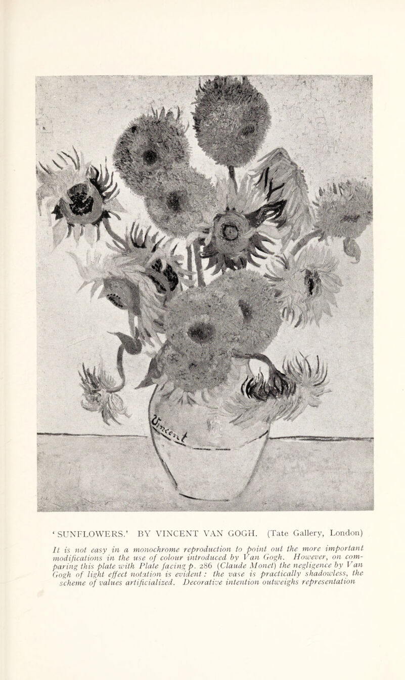 * SUNFLOWERS.’ BY VINCENT VAN GOGH. (Tate Gallery, London) It is not easy in a monochrome reproduction to point out the more important modifications in the use of colour introduced by Van Gogh. However, on com¬ paring this plate with Plate facing p. 286 (Claude Monet) the negligence by Van Gogh of light effect notation is evident: the vase is practically shadowless, the scheme of values artificialized. Decorative intention outweighs representation