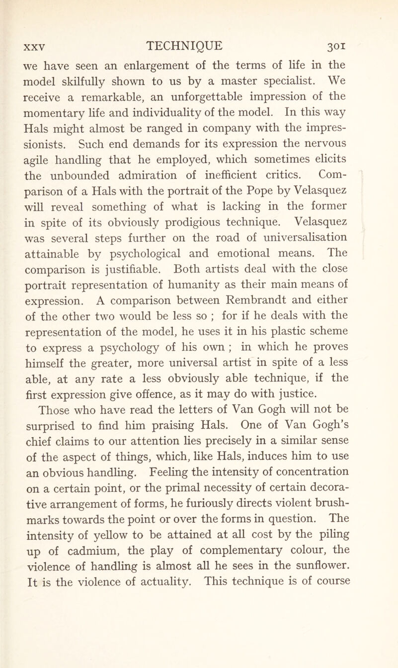 we have seen an enlargement of the terms of life in the model skilfully shown to us by a master specialist. We receive a remarkable, an unforgettable impression of the momentary life and individuality of the model. In this way Hals might almost be ranged in company with the impres¬ sionists. Such end demands for its expression the nervous agile handling that he employed, which sometimes elicits the unbounded admiration of inefficient critics. Com¬ parison of a Hals with the portrait of the Pope by Velasquez will reveal something of what is lacking in the former in spite of its obviously prodigious technique. Velasquez was several steps further on the road of universalisation attainable by psychological and emotional means. The comparison is justifiable. Both artists deal with the close portrait representation of humanity as their main means of expression. A comparison between Rembrandt and either of the other two would be less so ; for if he deals with the representation of the model, he uses it in his plastic scheme to express a psychology of his own ; in which he proves himself the greater, more universal artist in spite of a less able, at any rate a less obviously able technique, if the first expression give offence, as it may do with justice. Those who have read the letters of Van Gogh will not be surprised to find him praising Hals. One of Van Gogh’s chief claims to our attention lies precisely in a similar sense of the aspect of things, which, like Hals, induces him to use an obvious handling. Feeling the intensity of concentration on a certain point, or the primal necessity of certain decora¬ tive arrangement of forms, he furiously directs violent brush- marks towards the point or over the forms in question. The intensity of yellow to be attained at all cost by the piling up of cadmium, the play of complementary colour, the violence of handling is almost all he sees in the sunflower. It is the violence of actuality. This technique is of course
