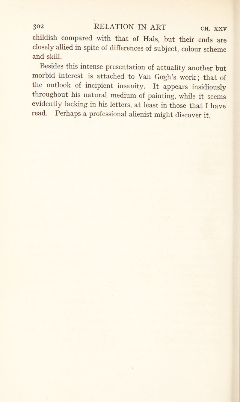 childish compared with that of Hals, but their ends are closely allied in spite of differences of subject, colour scheme and skill. Besides this intense presentation of actuality another but morbid interest is attached to Van Gogh’s work; that of the outlook of incipient insanity. It appears insidiously throughout his natural medium of painting, while it seems evidently lacking in his letters, at least in those that I have read. Perhaps a professional alienist might discover it.