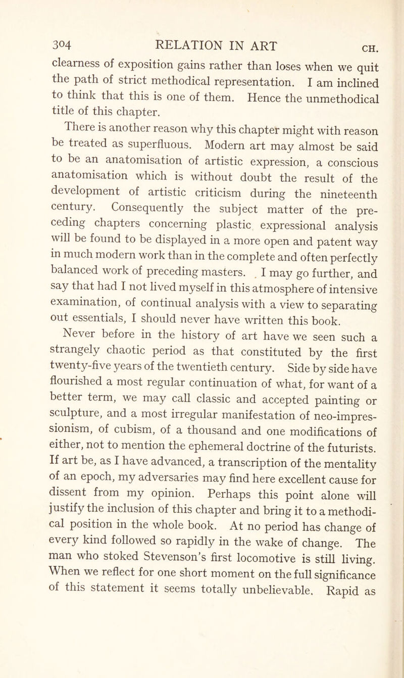 clearness of exposition gains rather than loses when we quit the path of strict methodical representation. I am inclined to think that this is one of them. Hence the unmethodical title of this chapter. There is another reason why this chapter might with reason be treated as superfluous. Modern art may almost be said to be an anatomisation of artistic expression, a conscious anatomisation which is without doubt the result of the development of artistic criticism during the nineteenth century. Consequently the subject matter of the pre¬ ceding chapters concerning plastic expressional analysis will be found to be displayed in a more open and patent way in much modern work than in the complete and often perfectly balanced work of preceding masters. I may go further, and say that had I not lived myself in this atmosphere of intensive examination, of continual analysis with a view to separating out essentials, I should never have written this book. Never before in the history of art have we seen such a strangely chaotic period as that constituted by the first twenty-five years of the twentieth century. Side by side have flourished a most regular continuation of what, for want of a better term, we may call classic and accepted painting or sculpture, and a most irregular manifestation of neo-impres¬ sionism, of cubism, of a thousand and one modifications of either, not to mention the ephemeral doctrine of the futurists. If art be, as I have advanced, a transcription of the mentality of an epoch, my adversaries may find here excellent cause for dissent from my opinion. Perhaps this point alone will justify the inclusion of this chapter and bring it to a methodi¬ cal position in the whole book. At no period has change of every kind followed so rapidly in the wake of change. The man who stoked Stevenson’s first locomotive is still living. When we reflect for one short moment on the full significance of this statement it seems totally unbelievable. Rapid as