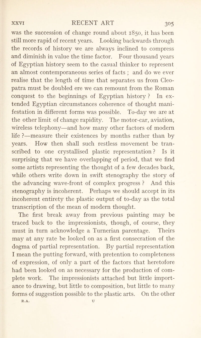 was the succession of change round about 1850, it has been still more rapid of recent years. Looking backwards through the records of history we are always inclined to compress and diminish in value the time factor. Four thousand years of Egyptian history seem to the casual thinker to represent an almost contemporaneous series of facts ; and do we ever realise that the length of time that separates us from Cleo¬ patra must be doubled ere we can remount from the Roman conquest to the beginnings of Egyptian history ? In ex¬ tended Egyptian circumstances coherence of thought mani¬ festation in different forms was possible. To-day we are at the other limit of change rapidity. The motor-car, aviation, wireless telephony—and how many other factors of modern life ?—-measure their existences by months rather than by years. How then shall such restless movement be tran¬ scribed to one crystallised plastic representation ? Is it surprising that we have overlapping of period, that we find some artists representing the thought of a few decades back, while others write down in swift stenography the story of the advancing wave-front of complex progress ? And this stenography is incoherent. Perhaps we should accept in its incoherent entirety the plastic output of to-day as the total transcription of the mean of modern thought. The first break away from previous painting may be traced back to the impressionists, though, of course, they must in turn acknowledge a Turnerian parentage. Theirs may at any rate be looked on as a first consecration of the dogma of partial representation. By partial representation I mean the putting forward, with pretention to completeness of expression, of only a part of the factors that heretofore had been looked on as necessary for the production of com¬ plete work. The impressionists attached but little import¬ ance to drawing, but little to composition, but little to many forms of suggestion possible to the plastic arts. On the other R.A. U
