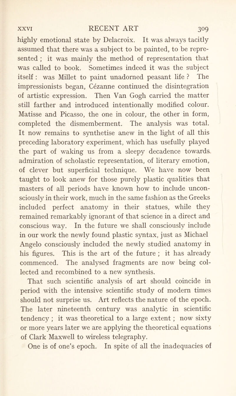 highly emotional state by Delacroix. It was always tacitly assumed that there was a subject to be painted, to be repre¬ sented ; it was mainly the method of representation that was called to book. Sometimes indeed it was the subject itself : was Millet to paint unadorned peasant life ? The impressionists began, Cezanne continued the disintegration of artistic expression. Then Van Gogh carried the matter still farther and introduced intentionally modified colour. Matisse and Picasso, the one in colour, the other in form, completed the dismemberment. The analysis was total. It now remains to synthetise anew in the light of all this preceding laboratory experiment, which has usefully played the part of waking us from a sleepy decadence towards admiration of scholastic representation, of literary emotion, of clever but superficial technique. We have now been taught to look anew for those purely plastic qualities that masters of all periods have known how to include uncon¬ sciously in their work, much in the same fashion as the Greeks included perfect anatomy in their statues, while they remained remarkably ignorant of that science in a direct and conscious way. In the future we shall consciously include in our work the newly found plastic syntax, just as Michael Angelo consciously included the newly studied anatomy in his figures. This is the art of the future ; it has already commenced. The analysed fragments are now being col¬ lected and recombined to a new synthesis. That such scientific analysis of art should coincide in period with the intensive scientific study of modern times should not surprise us. Art reflects the nature of the epoch. The later nineteenth century was analytic in scientific tendency ; it was theoretical to a large extent ; now sixty or more years later we are applying the theoretical equations of Clark Maxwell to wireless telegraphy. One is of one’s epoch. In spite of all the inadequacies of