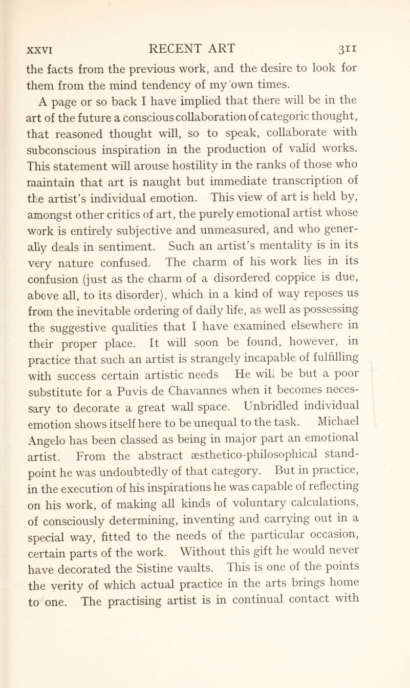 the facts from the previous work, and the desire to look for them from the mind tendency of my own times. A page or so back I have implied that there will be in the art of the future a conscious collaboration of categoric thought, that reasoned thought will, so to speak, collaborate with subconscious inspiration in the production of valid works. This statement will arouse hostility in the ranks of those who maintain that art is naught but immediate transcription of the artist’s individual emotion. This view of art is held by, amongst other critics of art, the purely emotional artist whose work is entirely subjective and unmeasured, and who gener¬ ally deals in sentiment. Such an artist’s mentality is in its very nature confused. The charm of his work lies in its confusion (just as the charm of a disordered coppice is due, above all, to its disorder), which in a kind of way reposes us from the inevitable ordering of daily life, as well as possessing the suggestive qualities that I have examined elsewhere in their proper place. It will soon be found, however, in practice that such an artist is strangely incapable of fulfilling with success certain artistic needs He wiL be but a poor substitute for a Puvis de Chavannes when it becomes neces¬ sary to decorate a great wall space. Unbridled individual emotion shows itself here to be unequal to the task. Michael Angelo has been classed as being in major part an emotional artist. From the abstract aesthetico-philosophical stand¬ point he was undoubtedly of that category. But in practice, in the execution of his inspirations he was capable of reflecting on his work, of making all kinds of voluntary calculations, of consciously determining, inventing and carrying out in a special way, fitted to the needs of the particular occasion, certain parts of the work. Without this gift he would nevei have decorated the Sistine vaults. This is one of the points the verity of which actual practice in the arts brings home to one. The practising artist is in continual contact with