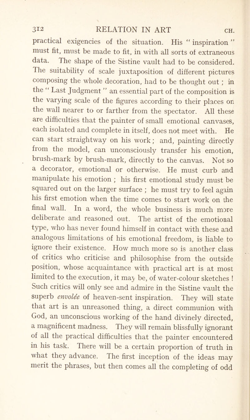 practical exigencies of the situation. His “ inspiration ” must fit, must be made to fit, in with all sorts of extraneous data. The shape of the Sistine vault had to be considered. The suitability of scale juxtaposition of different pictures composing the whole decoration, had to be thought out ; in the Last Judgment ” an essential part of the composition is the varying scale of the figures according to their places on the wall nearer to or farther from the spectator. All these are difficulties that the painter of small emotional canvases, each isolated and complete in itself, does not meet with. He can start straightway on his work; and, painting directly from the model, can unconsciously transfer his emotion, brush-mark by brush-mark, directly to the canvas. Not so a decorator, emotional or otherwise. He must curb and manipulate his emotion ; his first emotional study must be squared out on the larger surface ; he must try to feel again his first emotion when the time comes to start work on the final wall. In a word, the whole business is much mare deliberate and reasoned out. The artist of the emotional type, who has never found himself in contact with these and analogous limitations of his emotional freedom, is liable to ignore their existence. How much more so is another class of critics who criticise and philosophise from the outside position, whose acquaintance with practical art is at most limited to the execution, it ma) be, of water-colour sketches ! Such critics will only see and admire in the Sistine vault the superb envolee of heaven-sent inspiration. They will state that art is an unreasoned thing, a direct communion with God, an unconscious working of the hand divinely directed, a magnificent madness. They will remain blissfully ignorant of all the practical difficulties that the painter encountered in his task. There will be a certain proportion of truth in what they advance. The first inception of the ideas may merit the phrases, but then comes all the completing of odd