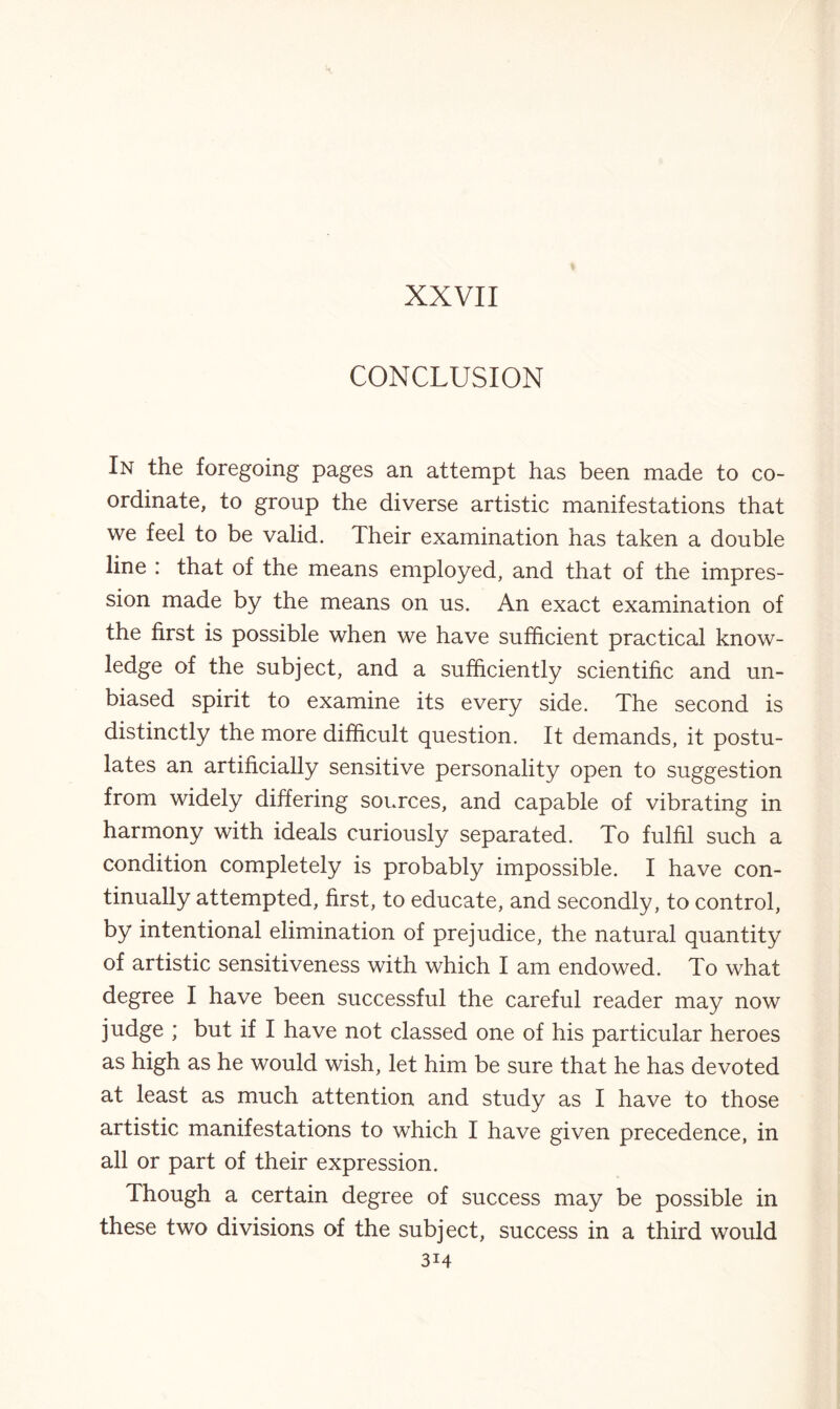 XXVII CONCLUSION In the foregoing pages an attempt has been made to co¬ ordinate, to group the diverse artistic manifestations that we feel to be valid. Their examination has taken a double line : that of the means employed, and that of the impres¬ sion made by the means on us. An exact examination of the first is possible when we have sufficient practical know¬ ledge of the subject, and a sufficiently scientific and un¬ biased spirit to examine its every side. The second is distinctly the more difficult question. It demands, it postu¬ lates an artificially sensitive personality open to suggestion from widely differing sources, and capable of vibrating in harmony with ideals curiously separated. To fulfil such a condition completely is probably impossible. I have con¬ tinually attempted, first, to educate, and secondly, to control, by intentional elimination of prejudice, the natural quantity of artistic sensitiveness with which I am endowed. To what degree I have been successful the careful reader may now judge ; but if I have not classed one of his particular heroes as high as he would wish, let him be sure that he has devoted at least as much attention and study as I have to those artistic manifestations to which I have given precedence, in all or part of their expression. Though a certain degree of success may be possible in these two divisions of the subject, success in a third would