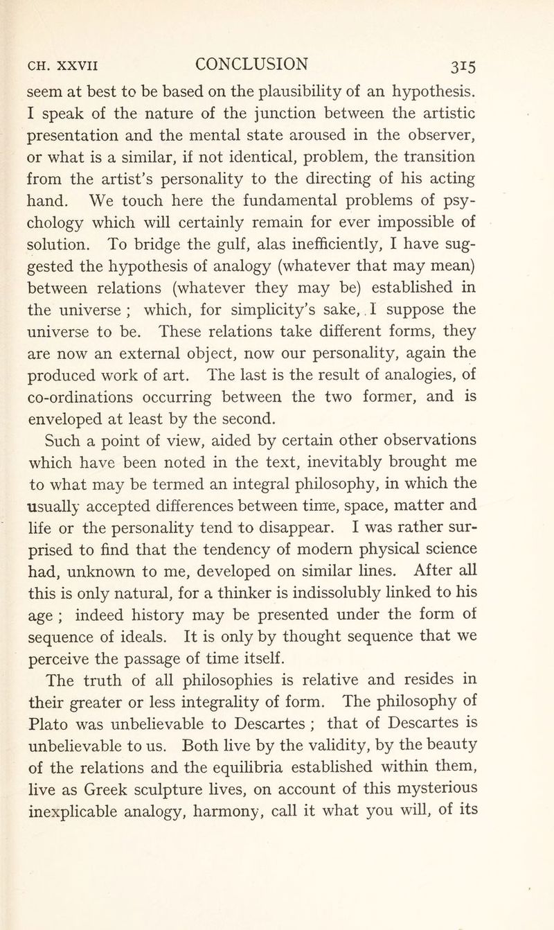 seem at best to be based on the plausibility of an hypothesis. I speak of the nature of the junction between the artistic presentation and the mental state aroused in the observer, or what is a similar, if not identical, problem, the transition from the artist’s personality to the directing of his acting hand. We touch here the fundamental problems of psy¬ chology which will certainly remain for ever impossible of solution. To bridge the gulf, alas inefficiently, I have sug¬ gested the hypothesis of analogy (whatever that may mean) between relations (whatever they may be) established in the universe ; which, for simplicity’s sake,, I suppose the universe to be. These relations take different forms, they are now an external object, now our personality, again the produced work of art. The last is the result of analogies, of co-ordinations occurring between the two former, and is enveloped at least by the second. Such a point of view, aided by certain other observations which have been noted in the text, inevitably brought me to what may be termed an integral philosophy, in which the usually accepted differences between time, space, matter and life or the personality tend to disappear. I was rather sur¬ prised to find that the tendency of modem physical science had, unknown to me, developed on similar lines. After all this is only natural, for a thinker is indissolubly linked to his age ; indeed history may be presented under the form of sequence of ideals. It is only by thought sequence that we perceive the passage of time itself. The truth of all philosophies is relative and resides in their greater or less integrality of form. The philosophy of Plato was unbelievable to Descartes ; that of Descartes is unbelievable to us. Both live by the validity, by the beauty of the relations and the equilibria established within them, live as Greek sculpture lives, on account of this mysterious inexplicable analogy, harmony, call it what you will, of its