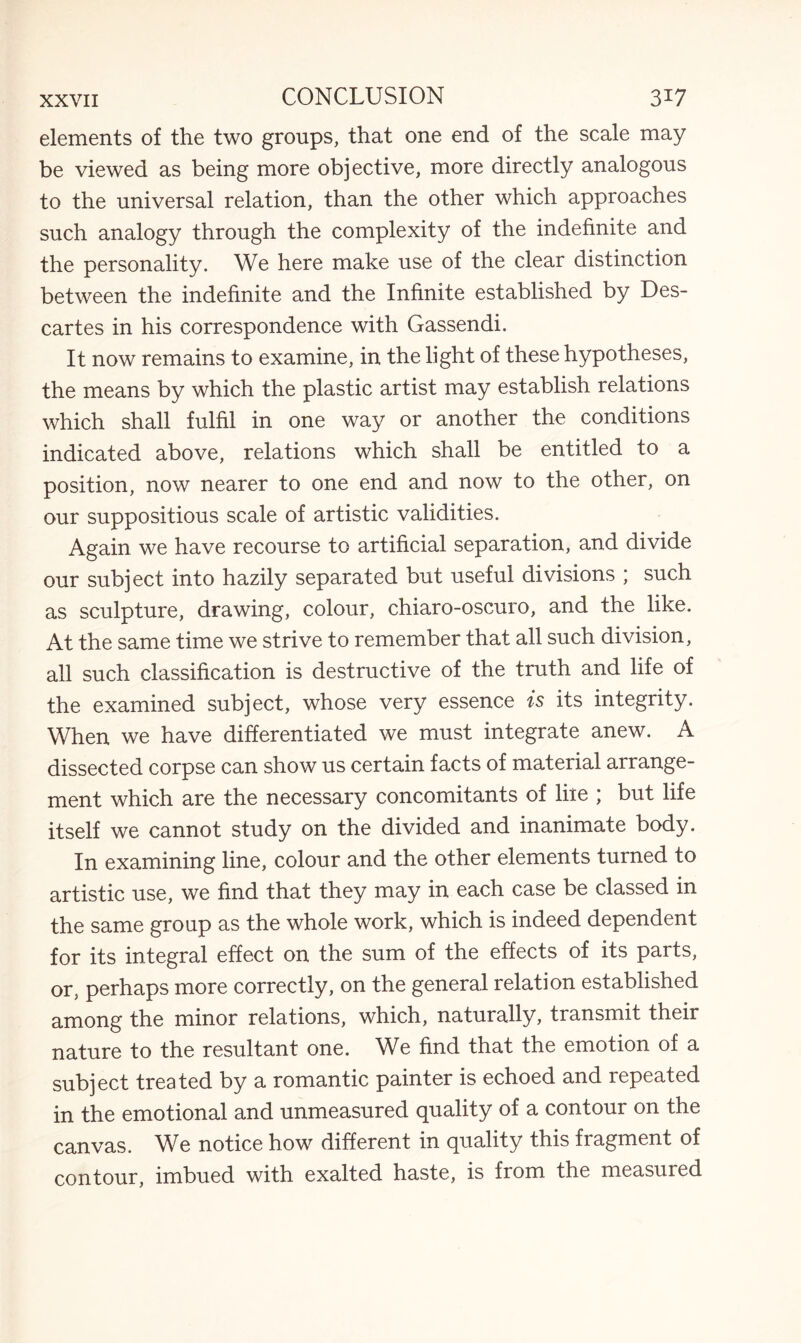 elements of the two groups, that one end of the scale may be viewed as being more objective, more directly analogous to the universal relation, than the other which approaches such analogy through the complexity of the indefinite and the personality. We here make use of the clear distinction between the indefinite and the Infinite established by Des¬ cartes in his correspondence with Gassendi. It now remains to examine, in the light of these hypotheses, the means by which the plastic artist may establish relations which shall fulfil in one way or another the conditions indicated above, relations which shall be entitled to a position, now nearer to one end and now to the other, on our suppositious scale of artistic validities. Again we have recourse to artificial separation, and divide our subject into hazily separated but useful divisions ; such as sculpture, drawing, colour, chiaro-oscuro, and the like. At the same time we strive to remember that all such division, all such classification is destructive of the truth and life of the examined subject, whose very essence is its integrity. When we have differentiated we must integrate anew. A dissected corpse can show us certain facts of material arrange¬ ment which are the necessary concomitants of liie ; but life itself we cannot study on the divided and inanimate body. In examining line, colour and the other elements turned to artistic use, we find that they may in each case be classed in the same group as the whole work, which is indeed dependent for its integral effect on the sum of the effects of its parts, or, perhaps more correctly, on the general relation established among the minor relations, which, naturally, transmit their nature to the resultant one. We find that the emotion of a subject treated by a romantic painter is echoed and repeated in the emotional and unmeasured quality of a contour on the canvas. We notice how different in quality this fragment of contour, imbued with exalted haste, is from the measured