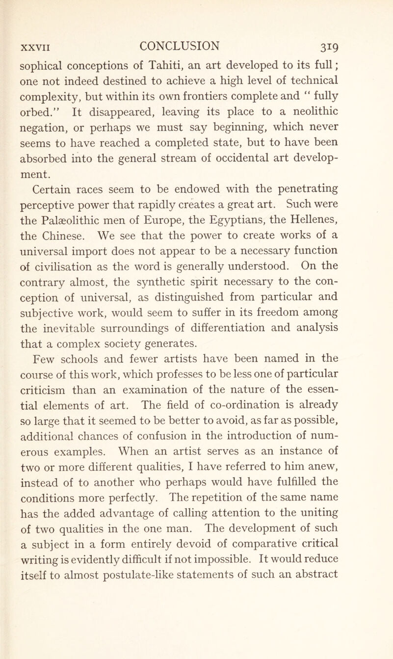 sophical conceptions of Tahiti, an art developed to its full; one not indeed destined to achieve a high level of technical complexity, but within its own frontiers complete and “ fully orbed.” It disappeared, leaving its place to a neolithic negation, or perhaps we must say beginning, which never seems to have reached a completed state, but to have been absorbed into the general stream of occidental art develop¬ ment. Certain races seem to be endowed with the penetrating perceptive power that rapidly creates a great art. Such were the Palaeolithic men of Europe, the Egyptians, the Hellenes, the Chinese. We see that the power to create works of a universal import does not appear to be a necessary function of civilisation as the word is generally understood. On the contrary almost, the synthetic spirit necessary to the con¬ ception of universal, as distinguished from particular and subjective work, would seem to suffer in its freedom among the inevitable surroundings of differentiation and analysis that a complex society generates. Few schools and fewer artists have been named in the course of this work, which professes to be less one of particular criticism than an examination of the nature of the essen¬ tial elements of art. The field of co-ordination is already so large that it seemed to be better to avoid, as far as possible, additional chances of confusion in the introduction of num¬ erous examples. When an artist serves as an instance of two or more different qualities, I have referred to him anew, instead of to another who perhaps would have fulfilled the conditions more perfectly. The repetition of the same name has the added advantage of calling attention to the uniting of two qualities in the one man. The development of such a subject in a form entirely devoid of comparative critical writing is evidently difficult if not impossible. It would reduce itself to almost postulate-like statements of such an abstract