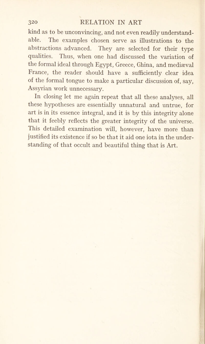 kind as to be unconvincing, and not even readily understand¬ able. The examples chosen serve as illustrations to the abstractions advanced. They are selected for their type qualities. Thus, when one had discussed the variation of the formal ideal through Egypt, Greece, China, and mediaeval France, the reader should have a sufficiently clear idea of the formal tongue to make a particular discussion of, say, Assyrian work unnecessary. In closing let me again repeat that all these analyses, all these hypotheses are essentially unnatural and untrue, for art is in its essence integral, and it is by this integrity alone that it feebly reflects the greater integrity of the universe. Ihis detailed examination will, however, have more than justified its existence if so be that it aid one iota in the under¬ standing of that occult and beautiful thing that is Art.