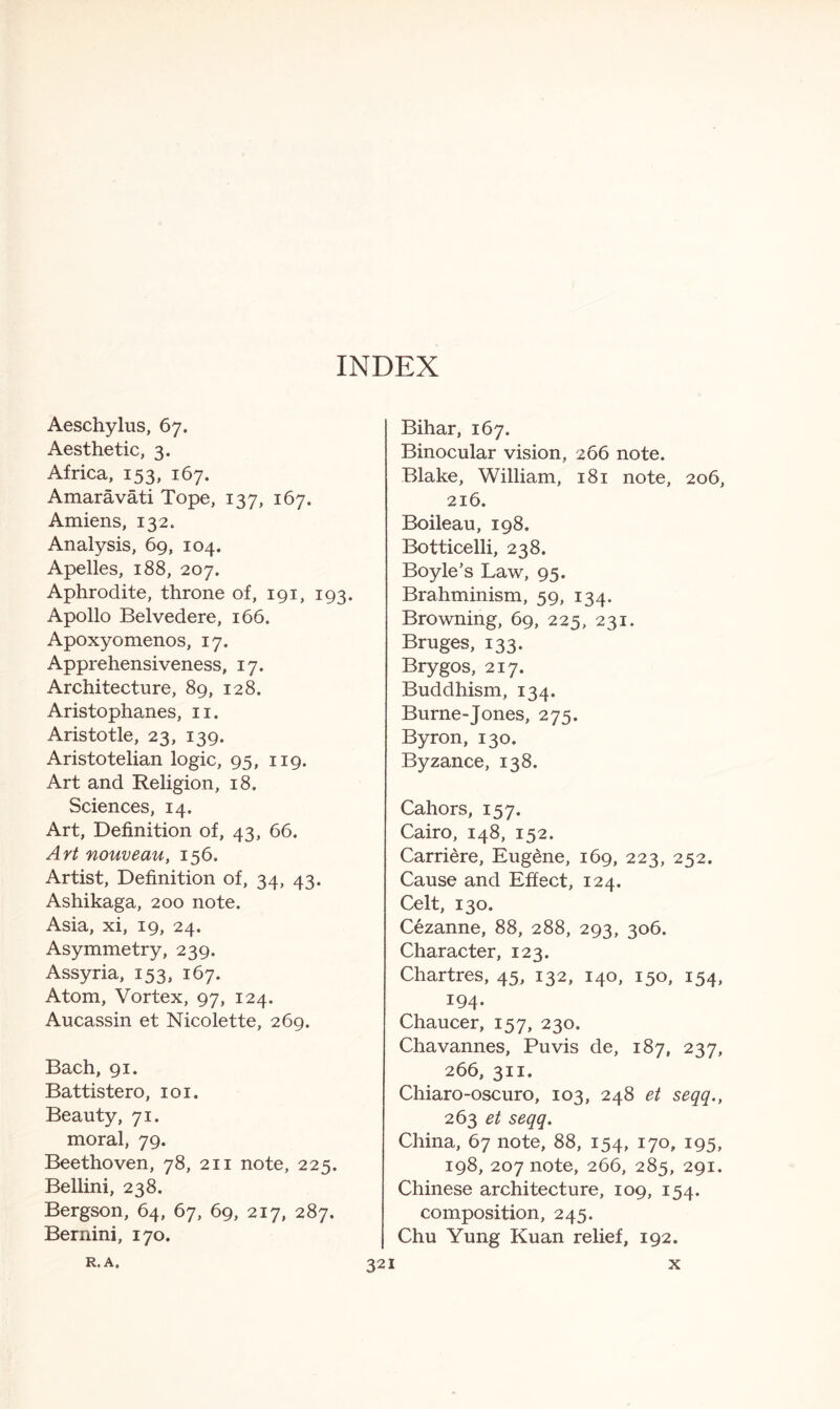 Aeschylus, 67. Aesthetic, 3. Africa, 153, 167. Amaravati Tope, 137, 167. Amiens, 132. Analysis, 69, 104. Apelles, 188, 207. Aphrodite, throne of, 191, 193. Apollo Belvedere, 166. Apoxyomenos, 17. Apprehensiveness, 17. Architecture, 89, 128. Aristophanes, 11. Aristotle, 23, 139. Aristotelian logic, 95, 119. Art and Religion, 18. Sciences, 14. Art, Definition of, 43, 66. Art nouveau, 156. Artist, Definition of, 34, 43. Ashikaga, 200 note. Asia, xi, 19, 24. Asymmetry, 239. Assyria, 153, 167. Atom, Vortex, 97, 124. Aucassin et Nicolette, 269. Bach, 91. Battistero, 101. Beauty, 71. moral, 79. Beethoven, 78, 211 note, 225. Bellini, 238. Bergson, 64, 67, 69, 217, 287. Bernini, 170. Bihar, 167. Binocular vision, 266 note. Blake, William, 181 note, 206, 216. Boileau, 198. Botticelli, 238. Boyle’s Law, 95. Brahminism, 59, 134. Browning, 69, 225, 231. Bruges, 133. Brygos, 217. Buddhism, 134. Burne-Jones, 275. Byron, 130. Byzance, 138. Cahors, 157. Cairo, 148, 152. Carriere, Eugene, 169, 223, 252. Cause and Effect, 124. Celt, 130. Cezanne, 88, 288, 293, 306. Character, 123. Chartres, 45, 132, 140, 150, 154, 194. Chaucer, 157, 230. Chavannes, Puvis de, 187, 237, 266, 311. Chiaro-oscuro, 103, 248 et seqq., 263 et seqq. China, 67 note, 88, 154, 170, 195, 198, 207 note, 266, 285, 291. Chinese architecture, 109, 154. composition, 245. Chu Yung Kuan relief, 192.