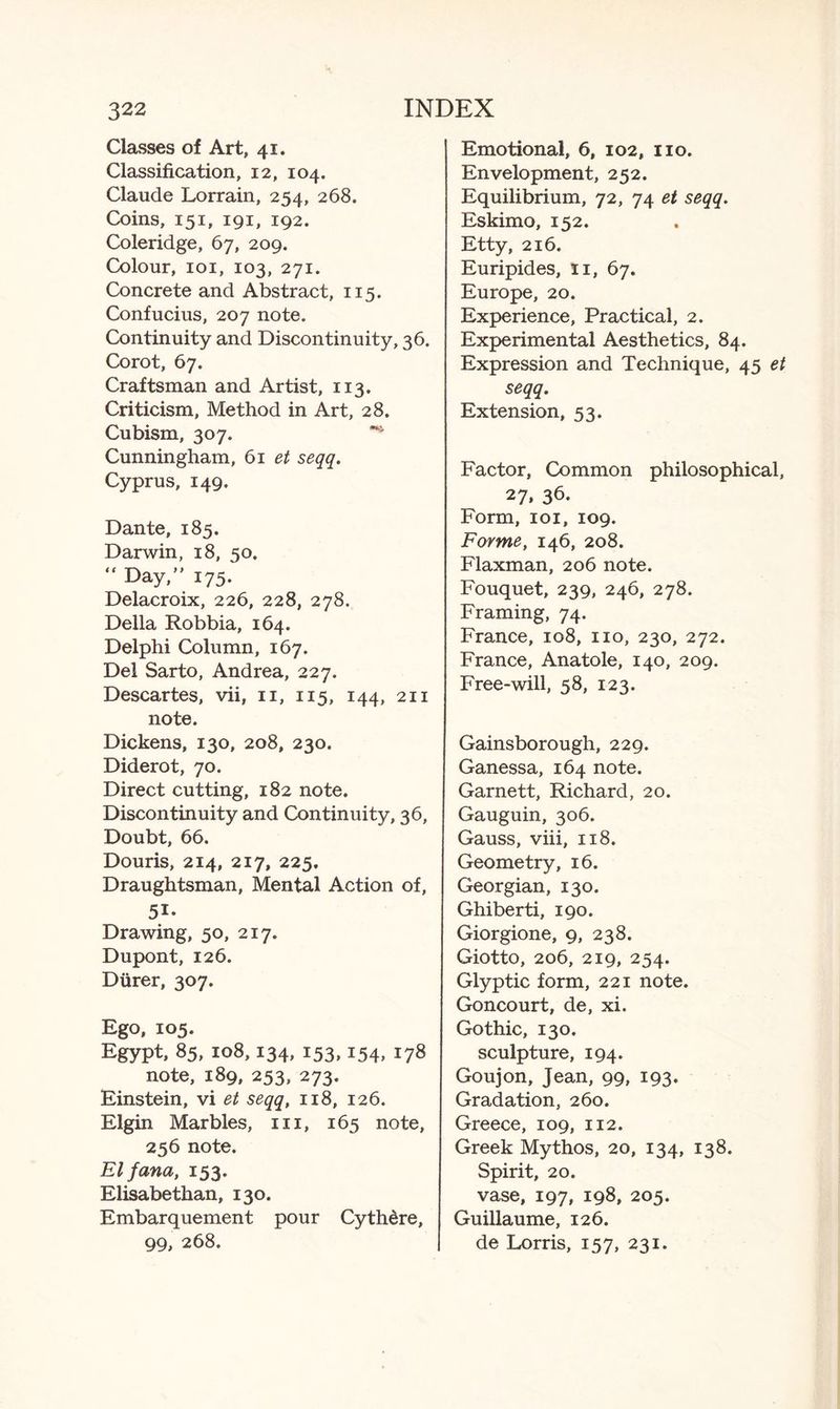 Classes of Art, 41. Classification, 12, 104. Claude Lorrain, 254, 268. Coins, 151, 191, 192. Coleridge, 67, 209. Colour, 101, 103, 271. Concrete and Abstract, 115. Confucius, 207 note. Continuity and Discontinuity, 36. Corot, 67. Craftsman and Artist, 113. Criticism, Method in Art, 28. Cubism, 307. Cunningham, 61 et seqq. Cyprus, 149. Dante, 185. Darwin, 18, 50. “ Day/' 175. Delacroix, 226, 228, 278. Della Robbia, 164. Delphi Column, 167. Del Sarto, Andrea, 227. Descartes, vii, 11, 115, 144, 211 note. Dickens, 130, 208, 230. Diderot, 70. Direct cutting, 182 note. Discontinuity and Continuity, 36, Doubt, 66. Douris, 214, 217, 225, Draughtsman, Mental Action of, 51- Drawing, 50, 217. Dupont, 126. Diirer, 307. Ego, 105. Egypt, 85, 108,134, 153,154, 178 note, 189, 253, 273. Einstein, vi et seqq, 118, 126. Elgin Marbles, in, 165 note, 256 note. El fana, 153. Elisabethan, 130. Embarquement pour Cythdre, 99, 268. Emotional, 6, 102, no. Envelopment, 252. Equilibrium, 72, 74 et seqq. Eskimo, 152. Etty, 216. Euripides, n, 67. Europe, 20. Experience, Practical, 2. Experimental Aesthetics, 84. Expression and Technique, 45 et seqq. Extension, 53. Factor, Common philosophical, 27, 36- Form, 101, 109. Forme, 146, 208. Flaxman, 206 note. Fouquet, 239, 246, 278. Framing, 74. France, 108, no, 230, 272. France, Anatole, 140, 209. Free-will, 58, 123. Gainsborough, 229. Ganessa, 164 note. Garnett, Richard, 20. Gauguin, 306. Gauss, viii, 118. Geometry, 16. Georgian, 130. Ghiberti, 190. Giorgione, 9, 238. Giotto, 206, 219, 254. Glyptic form, 221 note. Goncourt, de, xi. Gothic, 130. sculpture, 194. Goujon, Jean, 99, 193. Gradation, 260. Greece, 109, 112. Greek Mythos, 20, 134, 138. Spirit, 20. vase, 197, 198, 205. Guillaume, 126. de Lorris, 157, 231.