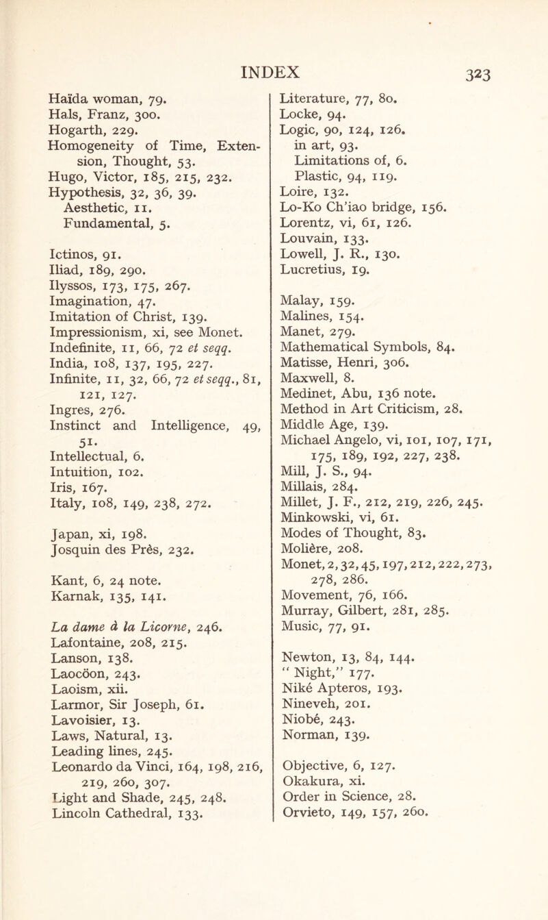 Ha'ida woman, 79. Hals, Franz, 300. Hogarth, 229. Homogeneity of Time, Exten¬ sion, Thought, 53. Hugo, Victor, 185, 215, 232. Hypothesis, 32, 36, 39. Aesthetic, n. Fundamental, 5. Ictinos, 91. Iliad, 189, 290. Ilyssos, 173, 175, 267. Imagination, 47. Imitation of Christ, 139. Impressionism, xi, see Monet. Indefinite, n, 66, 72 et seqq. India, 108, 137, 195, 227. Infinite, 11, 32, 66, 72 etseqq., 81, 121, 127. Ingres, 276. Instinct and Intelligence, 49, 51- Intellectual, 6. Intuition, 102. Iris, 167. Italy, 108, 149, 238, 272. Japan, xi, 198. Josquin des Pres, 232. Kant, 6, 24 note. Karnak, 135, 141. La dame d la Licorne, 246. Lafontaine, 208, 215. Lanson, 138. Laocoon, 243. Laoism, xii. Larmor, Sir Joseph, 61. Lavoisier, 13. Laws, Natural, 13. Leading lines, 245. Leonardo da Vinci, 164, 198, 216, 219, 260, 307. Light and Shade, 245, 248. Lincoln Cathedral, 133. Literature, 77, 80. Locke, 94. Logic, 90, 124, 126. in art, 93. Limitations of, 6. Plastic, 94, 119. Loire, 132. Lo-Ko Ch’iao bridge, 156. Lorentz, vi, 61, 126. Louvain, 133. Lowell, J. R., 130. Lucretius, 19. Malay, 159. Malines, 154. Manet, 279. Mathematical Symbols, 84. Matisse, Henri, 306. Maxwell, 8. Medinet, Abu, 136 note. Method in Art Criticism, 28. Middle Age, 139. Michael Angelo, vi, 101, 107, 171, 175, 189, 192, 227, 238. Mill, J. S., 94. Millais, 284. Millet, J. F., 212, 219, 226, 245. Minkowski, vi, 61. Modes of Thought, 83. Moli&re, 208. Monet, 2,32,45,197,212,222,273, 278, 286. Movement, 76, 166. Murray, Gilbert, 281, 285. Music, 77, 91. Newton, 13, 84, 144. “ Night,” 177. Nike Apteros, 193. Nineveh, 201. Niobe, 243. Norman, 139. Objective, 6, 127. Okakura, xi. Order in Science, 28. Orvieto, 149, 157, 260.
