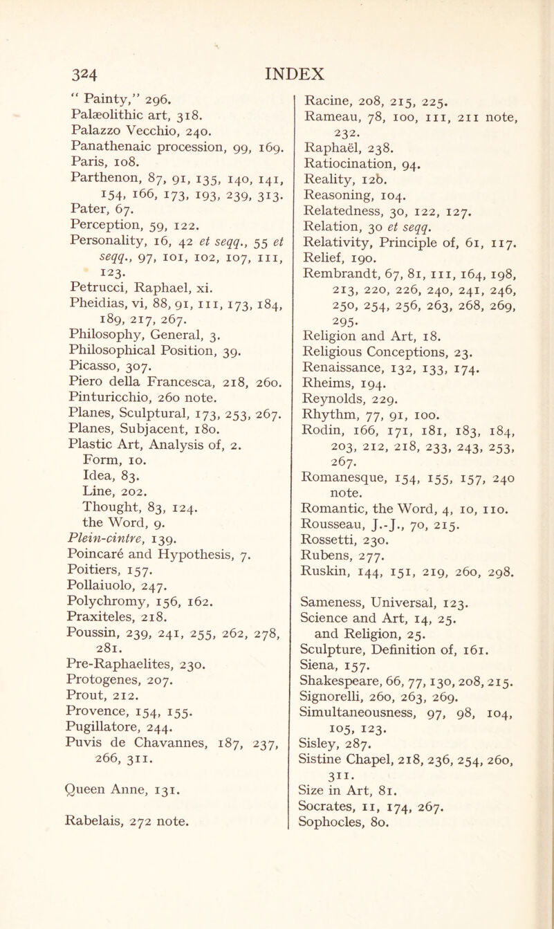 “ Painty,” 296. Palaeolithic art, 318. Palazzo Vecchio, 240. Panathenaic procession, 99, 169. Paris, 108. Parthenon, 87, 91, 135, 140, 141, 154, 166, 173, 193, 239, 313. Pater, 67. Perception, 59, 122. Personality, 16, 42 et seqq., 55 et seqq., 97, 101, 102, 107, hi, 123. Petrucci, Raphael, xi. Pheidias, vi, 88, 91, in, 173, 184, 189, 217, 267. Philosophy, General, 3. Philosophical Position, 39. Picasso, 307. Piero della Francesca, 218, 260. Pinturicchio, 260 note. Planes, Sculptural, 173, 253, 267. Planes, Subjacent, 180. Plastic Art, Analysis of, 2. Form, 10. Idea, 83. Line, 202. Thought, 83, 124. the Word, 9. Plein-cintre, 139. Poincare and Hypothesis, 7. Poitiers, 157. Pollaiuolo, 247. Polychromy, 156, 162. Praxiteles, 218. Poussin, 239, 241, 255, 262, 278, 281. Pre-Raphaelites, 230. Protogenes, 207. Prout, 212. Provence, 154, 155. Pugillatore, 244. Puvis de Chavannes, 187, 237, 266, 311. Queen Anne, 131. Rabelais, 272 note. Racine, 208, 215, 225. Rameau, 78, 100, in, 211 note, 232. Raphael, 238. Ratiocination, 94. Reality, 12b. Reasoning, 104. Relatedness, 30, 122, 127. Relation, 30 et seqq. Relativity, Principle of, 61, 117. Relief, 190. Rembrandt, 67, 81, in, 164, 198, 213, 220, 226, 240, 241, 246, 250, 254, 256, 263, 268, 269, 295- Religion and Art, 18. Religious Conceptions, 23. Renaissance, 132, 133, 174. Rheims, 194. Reynolds, 229. Rhythm, 77, 91, 100. Rodin, 166, 171, 181, 183, 184, 203, 212, 218, 233, 243, 253, 267. Romanesque, 154, 155, 157, 240 note. Romantic, the Word, 4, 10, no. Rousseau, J.-J., 70, 215. Rossetti, 230. Rubens, 277. Ruskin, 144, 151, 219, 260, 298. Sameness, Universal, 123. Science and Art, 14, 25. and Religion, 25. Sculpture, Definition of, 161. Siena, 157. Shakespeare, 66, 77,130, 208, 215. Signorelli, 260, 263, 269. Simultaneousness, 97, 98, 104, 105, 123. Sisley, 287. Sistine Chapel, 218, 236, 254, 260, 311- Size in Art, 81. Socrates, n, 174, 267. Sophocles, 80.