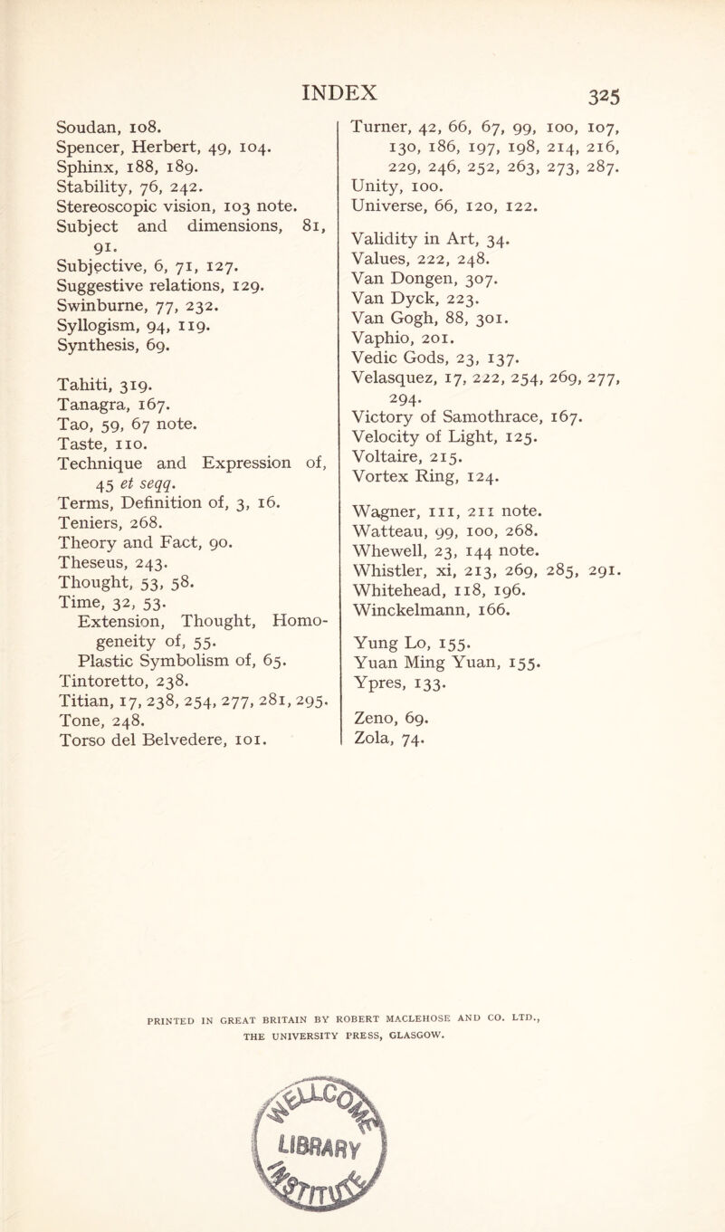 Soudan, 108. Spencer, Herbert, 49, 104. Sphinx, 188, 189. Stability, 76, 242. Stereoscopic vision, 103 note. Subject and dimensions, 81, 91. Subjective, 6, 71, 127. Suggestive relations, 129. Swinburne, 77, 232. Syllogism, 94, 119. Synthesis, 69. Tahiti, 319. Tanagra, 167. Tao, 59, 67 note. Taste, no. Technique and Expression of, 45 et seqq. Terms, Definition of, 3, 16. Teniers, 268. Theory and Fact, 90. Theseus, 243. Thought, 53, 58. Time, 32, 53. Extension, Thought, Homo¬ geneity of, 55. Plastic Symbolism of, 65. Tintoretto, 238. Titian, 17, 238, 254, 277, 281, 295. Tone, 248. Torso del Belvedere, 101. 325 Turner, 42, 66, 67, 99, 100, 107, 130, 186, 197, 198, 214, 216, 229, 246, 252, 263, 273, 287. Unity, 100. Universe, 66, 120, 122. Validity in Art, 34. Values, 222, 248. Van Dongen, 307. Van Dyck, 223. Van Gogh, 88, 301. Vaphio, 201. Vedic Gods, 23, 137. Velasquez, 17, 222, 254, 269, 277, 294* Victory of Samothrace, 167. Velocity of Light, 125. Voltaire, 215. Vortex Ring, 124. Wagner, in, 211 note. Watteau, 99, 100, 268. Whewell, 23, 144 note. Whistler, xi, 213, 269, 285, 291. Whitehead, 118, 196. Winckelmann, 166. Yung Lo, 155. Yuan Ming Yuan, 155. Ypres, 133. Zeno, 69. Zola, 74. PRINTED IN GREAT BRITAIN BY ROBERT MACLEHOSE AND CO. LTD., THE UNIVERSITY PRESS, GLASGOW.